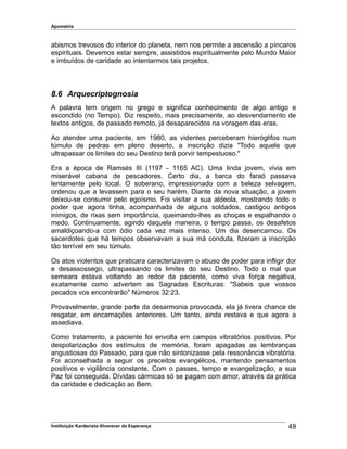 Apometria
abismos trevosos do interior do planeta, nem nos permite a ascensão a píncaros
espirituais. Devemos estar sempre, assistidos espiritualmente pelo Mundo Maior
e imbuídos de caridade ao intentarmos tais projetos.
8.6 Arquecriptognosia
A palavra tem origem no grego e significa conhecimento de algo antigo e
escondido (no Tempo). Diz respeito, mais precisamente, ao desvendamento de
textos antigos, de passado remoto, já desaparecidos na voragem das eras.
Ao atender uma paciente, em 1980, as videntes perceberam hieróglifos num
túmulo de pedras em pleno deserto, a inscrição dizia "Todo aquele que
ultrapassar os limites do seu Destino terá porvir tempestuoso."
Era a época de Ramsés III (1197 - 1165 AC). Uma linda jovem, vivia em
miserável cabana de pescadores. Certo dia, a barca do faraó passava
lentamente pelo local. O soberano, impressionado com a beleza selvagem,
ordenou que a levassem para o seu harém. Diante da nova situação, a jovem
deixou-se consumir pelo egoísmo. Foi visitar a sua aldeola, mostrando todo o
poder que agora tinha, acompanhada de alguns soldados, castigou antigos
inimigos, de rixas sem importância, queimando-lhes as choças e espalhando o
medo. Continuamente, agindo daquela maneira, o tempo passa, os desafetos
amaldiçoando-a com ódio cada vez mais intenso. Um dia desencarnou. Os
sacerdotes que há tempos observavam a sua má conduta, fizeram a inscrição
tão terrível em seu túmulo.
Os atos violentos que praticara caracterizavam o abuso de poder para infligir dor
e desassossego, ultrapassando os limites do seu Destino. Todo o mal que
semeara estava voltando ao redor da paciente, como viva força negativa,
exatamente como advertem as Sagradas Escrituras: "Sabeis que vossos
pecados vos encontrarão" Números 32:23.
Provavelmente, grande parte da desarmonia provocada, ela já tivera chance de
resgatar, em encarnações anteriores. Um tanto, ainda restava e que agora a
assediava.
Como tratamento, a paciente foi envolta em campos vibratórios positivos. Por
despolarização dos estímulos de memória, foram apagadas as lembranças
angustiosas do Passado, para que não sintonizasse pela ressonância vibratória.
Foi aconselhada a seguir os preceitos evangélicos, mantendo pensamentos
positivos e vigilância constante. Com o passes, tempo e evangelização, a sua
Paz foi conseguida. Dívidas cármicas só se pagam com amor, através da prática
da caridade e dedicação ao Bem.
Instituição Kardecista Alvorecer da Esperança 49
 