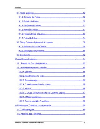 Apometria
9.1 Física Quântica...........................................................................................52
9.1.2 Conceito de Física................................................................................52
9.1.3 Divisão da Física..................................................................................52
9.1.4 Fenômenos Físicos..............................................................................52
9.1.5 Ramos da Física...................................................................................53
9.1.6 Física Atômica e Nuclear......................................................................53
9.1.7 Física Quântica.....................................................................................54
9.2 Física Quântica Aplicada à Apometria........................................................58
9.2.1 Mais um Pouco de Teoria.....................................................................58
9.2.2 Aplicação na Apometria........................................................................59
9.3 Concluindo..................................................................................................62
10 Aos Grupos Iniciantes......................................................................................64
10.1 Regras de Ouro da Apometria..................................................................65
10.2 Recomendações do Godinho....................................................................65
10.2.1 Estudos...............................................................................................65
10.2.2 Atendimentos no Início.......................................................................66
10.2.3 Como Atender.....................................................................................66
10.2.4 O Médium que Não Incorpora............................................................66
10.2.5 A Ética.................................................................................................66
10.2.6 O Grupo Mediúnico Certo e a Doutrina Espírita................................67
10.2.7 A Mesa Mediúnica..............................................................................68
10.2.8 Grupos que Não Progridem...............................................................68
11 Roteiro para Trabalhos com Apometria...........................................................69
11.2 Considerações...........................................................................................69
11.3 Abertura dos Trabalhos.............................................................................70
Instituição Kardecista Alvorecer da Esperança 5
 