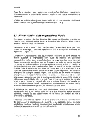 Apometria
Essa foi a abertura para posteriores investigações históricas, vasculhando
riquezas culturais e históricas do passado longínquo em busca de tesouros de
sabedoria.
"O Bem e o Mal caminham juntos, quem andar por um dos caminhos dificilmente
trilhará o outro." Inscrição num templo de Karnac (1500 AC).
8.7 Diatetesterapia - Micro-Organizadores Florais
Em grego, organizar significa Diatetes. No campo da Medicina, criamos um
capítulo novo, baseado neste termo, a Diatetesterapia. É muito ativo, quando
aliado à Despolarização da Memória.
Extrato de "A APLICAÇÃO DOS DIATETES OU ORGANIZADORES" por Cairo
Bueno de Camargo - Trabalho apresentado no III Congresso Brasileiro de
Apometria - Lages - SC
Diatetes ou Organizadores, são equipamentos auxiliares de cura, criados no
mundo superior, e empregados com ajuda de médiuns em pacientes
necessitados, podem obter seus efeitos tanto no corpo espiritual como no corpo
físico, são agentes curadores que se localizam no bulbo do corpo espiritual
colocados por mãos caridosas num somatório de energia animal do médium e
da energia espiritual, que, condensadas, fixam os aparelhos no ser que deles
precisa. São aconselhados em todos os casos em que a medicina sideral
constatar desarmonia entre o corpo físico e os corpos espirituais, por carência
energética de qualquer desses corpos. Sua atuação se dá através de injeção
energética, aos moldes de homeopática, no corpo necessitado, que irá absorver,
aos poucos, a energia, por isso a demora que em alguns casos pode chegar a
vários anos em atividade (até 16 anos). Pode ocorrer uma sintonia tão perfeita
entre o corpo carente e o organizador que a energia é como que sugada em
pouco tempo fazendo com que o aparelho não mais necessite ser usado, caindo
automaticamente do local aplicado, às vezes em poucas horas.
A diferença de tempo na cura está diretamente ligada ao proceder do
necessitado, isto é, de acordo com sua fé e sua maior ou menor elevação
espiritual, somada ao seu desejo íntimo de se tornar um homem de bem e
praticante da caridade.
Podem se apresentar ao vidente, em cores que variam, inclusive na intensidade,
de acordo com a necessidade do paciente a ser aplicado. Serão de muita
utilidade na medicina moderna e nada impede a aplicação simultânea de um ou
mais organizadores de uma só vez num só paciente.
Instituição Kardecista Alvorecer da Esperança 50
 