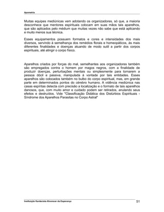 Apometria
Muitas equipes mediúnicas vem adotando os organizadores, só que, a maioria
desconhece que mentores espirituais colocam em suas mãos tais aparelhos,
que são aplicados pelo médium que muitas vezes não sabe que está aplicando
e muito menos sua técnica.
Esses equipamentos possuem formatos e cores e intensidades dos mais
diversos, servindo à semelhança dos remédios florais e homeopáticos, às mais
diferentes finalidades e doenças atuando de modo sutil a partir dos corpos
espirituais, até atingir o corpo físico.
Aparelhos criados por forças do mal, semelhantes aos organizadores também
são empregados contra o homem por magos negros, com a finalidade de
produzir doenças, perturbações mentais ou simplesmente para tornarem a
pessoa dócil e passiva, manipulada à vontade por tais entidades. Esses
aparelhos são colocados também no bulbo do corpo espiritual, mas, em grande
parte em determinados pontos do cérebro humano. A vidência mediúnica nas
casas espíritas detecta com precisão a localização e o formato de tais aparelhos
danosos, que, com muito amor e cuidado podem ser retirados, anulando seus
efeitos e destruídos. Vide "Classificação Didática dos Distúrbios Espirituais -
Síndrome dos Aparelhos Parasitas no Corpo Astral"
Instituição Kardecista Alvorecer da Esperança 51
 