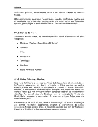 Apometria
citados são portanto, de fenômenos físicos e seu estudo pertence as ciências
físicas.
Diferentemente dos fenômenos mencionados, quando a essência da matéria, ou
a substância que o compõe, transforma-se em outra, temos um fenômeno
químico, por exemplo, a combustão do fósforo transformando-o em carvão.
9.1.5 Ramos da Física
As ciências físicas podem, de forma simplificada, serem subdivididas em sete
disciplinas:
• Mecânica (Estática, Cinemática e Dinâmica)
• Acústica
• Ótica
• Eletricidade
• Termologia
• Geofísica
• Física Atômica e Nuclear
9.1.6 Física Atômica e Nuclear
Este ramo da física foi o precursor da Física Quântica. A física atômica estuda os
fenômenos associados ao átomo enquanto a física nuclear se detém
especificamente nos fenômenos associados ao núcleo do átomo. Utiliza-se,
também, a denominação microfísica para designar este importante ramo das
ciências físicas que vem revolucionando os conceitos clássicos do conhecimento
científico. As descobertas de Einstein, com a conseqüente Teoria da
Relatividade, passaram a demonstrar não mais um universo físico, mas um
universo energético.
Os fenômenos da física nuclear, desde a transformação da matéria em energia
aos demais fenômenos decorrentes, exigiram o aparecimento de novas
concepções físicas. Surgiu, então, a mecânica quântica, que tem por finalidade
investigar a dualidade onda-corpúsculo ou matéria e energia.
Instituição Kardecista Alvorecer da Esperança 53
 