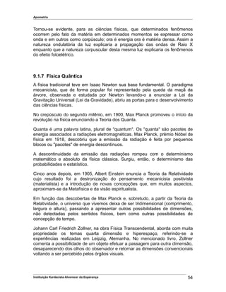 Apometria
Tornou-se evidente, para as ciências físicas, que determinados fenômenos
ocorrem pelo fato da matéria em determinados momentos se expressar como
onda e em outros como corpúsculo; ora é energia ora é matéria densa. Assim a
natureza ondulatória da luz explicaria a propagação das ondas de Raio X
enquanto que a natureza corpuscular desta mesma luz explicaria os fenômenos
do efeito fotoelétrico.
9.1.7 Física Quântica
A física tradicional teve em Isaac Newton sua base fundamental. O paradigma
mecanicista, que de forma popular foi representado pela queda da maçã da
árvore, observada e estudada por Newton levando-o a enunciar a Lei da
Gravitação Universal (Lei da Gravidade), abriu as portas para o desenvolvimento
das ciências físicas.
No crepúsculo do segundo milênio, em 1900, Max Planck promoveu o início da
revolução na física enunciando a Teoria dos Quanta.
Quanta é uma palavra latina, plural de "quantum". Os "quanta" são pacotes de
energia associados a radiações eletromagnéticas. Max Planck, prêmio Nóbel de
física em 1918, descobriu que a emissão da radiação é feita por pequenos
blocos ou "pacotes" de energia descontínuos.
A descontinuidade da emissão das radiações rompeu com o determinismo
matemático e absoluto da física clássica. Surgiu, então, o determinismo das
probabilidades e estatístico.
Cinco anos depois, em 1905, Albert Einstein enuncia a Teoria da Relatividade
cujo resultado foi a destronização do pensamento mecanicista positivista
(materialista) e a introdução de novas concepções que, em muitos aspectos,
aproximam-se da Metafísica e da visão espiritualista.
Em função das descobertas de Max Planck e, sobretudo, a partir da Teoria da
Relatividade, o universo que vivemos deixa de ser tridimensional (comprimento,
largura e altura), passando a apresentar outras possibilidades de dimensões,
não detectadas pelos sentidos físicos, bem como outras possibilidades de
concepção de tempo.
Johann Carl Friedrich Zollner, na obra Física Transcendental, aborda com muita
propriedade os temas quarta dimensão e hiperespaço, referindo-se a
experiências realizadas em Leipzig, Alemanha. No mencionado livro, Zollner
comenta a possibilidade de um objeto efetuar a passagem para outra dimensão,
desaparecendo dos olhos do observador e retornar as dimensões convencionais
voltando a ser percebido pelos órgãos visuais.
Instituição Kardecista Alvorecer da Esperança 54
 