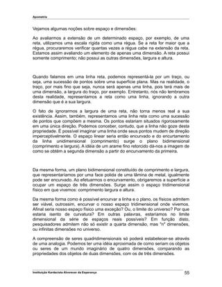 Apometria
Vejamos algumas noções sobre espaço e dimensões:
Ao avaliarmos a extensão de um determinado espaço, por exemplo, de uma
reta, utilizamos uma escala rígida como uma régua. Se a reta for maior que a
régua, procuraremos verificar quantas vezes a régua cabe na extensão da reta.
Estamos assim avaliando um elemento de apenas uma dimensão. A reta possui
somente comprimento; não possui as outras dimensões, largura e altura.
Quando falamos em uma linha reta, podemos representá-la por um traço, ou
seja, uma sucessão de pontos sobre uma superfície plana. Mas na realidade, o
traço, por mais fino que seja, nunca será apenas uma linha, pois terá mais de
uma dimensão, a largura do traço, por exemplo. Entretanto, nós não lembramos
desta realidade, representamos a reta como uma linha, ignorando a outra
dimensão que é a sua largura.
O fato de ignorarmos a largura de uma reta, não torna menos real a sua
existência. Assim, também, representamos uma linha reta como uma sucessão
de pontos que compõem a mesma. Os pontos estariam situados rigorosamente
em uma única direção. Podemos conceber, contudo, que a linha não goze desta
propriedade. É possível imaginar uma linha onde seus pontos mudem de direção
imperceptivelmente. O espaço linear seria então encurvado e do encurtamento
da linha unidimensional (comprimento) surge o plano bidimensional
(comprimento e largura). A idéia de um arame fino retorcido dá-nos a imagem de
como se obtém a segunda dimensão a partir do encurvamento da primeira.
Da mesma forma, um plano bidimensional constituído de comprimento e largura,
que representaríamos por uma face polida de uma lâmina de metal, igualmente
pode ser encurvado. Ao efetuarmos o encurvamento, obrigaremos a superfície a
ocupar um espaço de três dimensões. Surge assim o espaço tridimensional
físico em que vivemos: comprimento largura e altura.
Da mesma forma como é possível encurvar a linha e o plano, os físicos admitem
ser viável, outrossim, encurvar o nosso espaço tridimensional onde vivemos.
Afinal seria nosso espaço físico uma exceção? Ou, o limite do universo? Por que
estaria isento de curvatura? Em outras palavras, estaríamos no limite
dimensional da série de espaços reais possíveis? Em função disto,
pesquisadores admitem não só existir a quarta dimensão, mas "n" dimensões,
ou infinitas dimensões no universo.
A compreensão de seres quadridimensionais só poderá estabelecer-se através
de uma analogia. Podemos ter uma idéia aproximada de como seriam os objetos
ou seres de um mundo imaginário de quatro dimensões, comparando as
propriedades dos objetos de duas dimensões, com os de três dimensões.
Instituição Kardecista Alvorecer da Esperança 55
 
