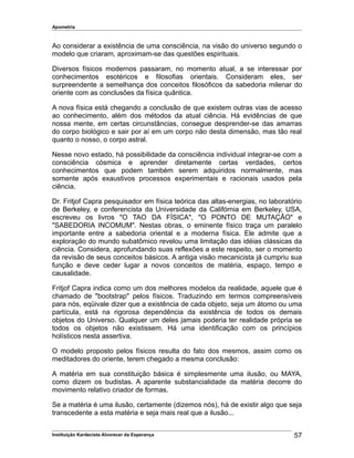 Apometria
Ao considerar a existência de uma consciência, na visão do universo segundo o
modelo que criaram, aproximam-se das questões espirituais.
Diversos físicos modernos passaram, no momento atual, a se interessar por
conhecimentos esotéricos e filosofias orientais. Consideram eles, ser
surpreendente a semelhança dos conceitos filosóficos da sabedoria milenar do
oriente com as conclusões da física quântica.
A nova física está chegando a conclusão de que existem outras vias de acesso
ao conhecimento, além dos métodos da atual ciência. Há evidências de que
nossa mente, em certas circunstâncias, consegue desprender-se das amarras
do corpo biológico e sair por aí em um corpo não desta dimensão, mas tão real
quanto o nosso, o corpo astral.
Nesse novo estado, há possibilidade da consciência individual integrar-se com a
consciência cósmica e aprender diretamente certas verdades, certos
conhecimentos que podem também serem adquiridos normalmente, mas
somente após exaustivos processos experimentais e racionais usados pela
ciência.
Dr. Fritjof Capra pesquisador em física teórica das altas-energias, no laboratório
de Berkeley, e conferencista da Universidade da Califórnia em Berkeley, USA,
escreveu os livros "O TAO DA FÍSICA", "O PONTO DE MUTAÇÃO" e
"SABEDORIA INCOMUM". Nestas obras, o eminente físico traça um paralelo
importante entre a sabedoria oriental e a moderna física. Ele admite que a
exploração do mundo subatômico revelou uma limitação das idéias clássicas da
ciência. Considera, aprofundando suas reflexões a este respeito, ser o momento
da revisão de seus conceitos básicos. A antiga visão mecanicista já cumpriu sua
função e deve ceder lugar a novos conceitos de matéria, espaço, tempo e
causalidade.
Fritjof Capra indica como um dos melhores modelos da realidade, aquele que é
chamado de "bootstrap" pelos físicos. Traduzindo em termos compreensíveis
para nós, eqüivale dizer que a existência de cada objeto, seja um átomo ou uma
partícula, está na rigorosa dependência da existência de todos os demais
objetos do Universo. Qualquer um deles jamais poderia ter realidade própria se
todos os objetos não existissem. Há uma identificação com os princípios
holísticos nesta assertiva.
O modelo proposto pelos físicos resulta do fato dos mesmos, assim como os
meditadores do oriente, terem chegado a mesma conclusão:
A matéria em sua constituição básica é simplesmente uma ilusão, ou MAYA,
como dizem os budistas. A aparente substancialidade da matéria decorre do
movimento relativo criador de formas.
Se a matéria é uma ilusão, certamente (dizemos nós), há de existir algo que seja
transcedente a esta matéria e seja mais real que a ilusão...
Instituição Kardecista Alvorecer da Esperança 57
 