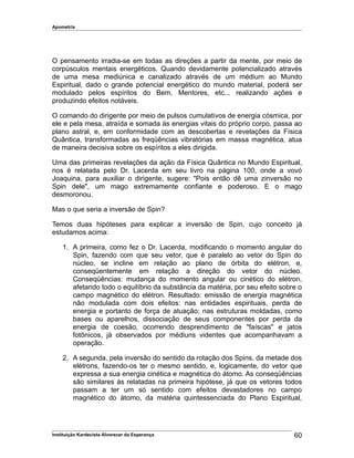 Apometria
O pensamento irradia-se em todas as direções a partir da mente, por meio de
corpúsculos mentais energéticos. Quando devidamente potencializado através
de uma mesa mediúnica e canalizado através de um médium ao Mundo
Espiritual, dado o grande potencial energético do mundo material, poderá ser
modulado pelos espíritos do Bem, Mentores, etc... realizando ações e
produzindo efeitos notáveis.
O comando do dirigente por meio de pulsos cumulativos de energia cósmica, por
ele e pela mesa, atraída e somada às energias vitais do próprio corpo, passa ao
plano astral, e, em conformidade com as descobertas e revelações da Física
Quântica, transformadas as freqüências vibratórias em massa magnética, atua
de maneira decisiva sobre os espíritos a eles dirigida.
Uma das primeiras revelações da ação da Física Quântica no Mundo Espiritual,
nos é relatada pelo Dr. Lacerda em seu livro na página 100, onde a vovó
Joaquina, para auxiliar o dirigente, sugere: "Pois então dê uma zinversão no
Spin dele", um mago extremamente confiante e poderoso. E o mago
desmoronou.
Mas o que seria a inversão de Spin?
Temos duas hipóteses para explicar a inversão de Spin, cujo conceito já
estudamos acima:
1. A primeira, como fez o Dr. Lacerda, modificando o momento angular do
Spin, fazendo com que seu vetor, que é paralelo ao vetor do Spin do
núcleo, se incline em relação ao plano de órbita do elétron, e,
conseqüentemente em relação a direção do vetor do núcleo.
Conseqüências: mudança do momento angular ou cinético do elétron,
afetando todo o equilíbrio da substância da matéria, por seu efeito sobre o
campo magnético do elétron. Resultado: emissão de energia magnética
não modulada com dois efeitos: nas entidades espirituais, perda de
energia e portanto de força de atuação; nas estruturas moldadas, como
bases ou aparelhos, dissociação de seus componentes por perda da
energia de coesão, ocorrendo desprendimento de "faíscas" e jatos
fotônicos, já observados por médiuns videntes que acompanhavam a
operação.
2. A segunda, pela inversão do sentido da rotação dos Spins, da metade dos
elétrons, fazendo-os ter o mesmo sentido, e, logicamente, do vetor que
expressa a sua energia cinética e magnética do átomo. As conseqüências
são similares às relatadas na primeira hipótese, já que os vetores todos
passam a ter um só sentido com efeitos devastadores no campo
magnético do átomo, da matéria quintessenciada do Plano Espiritual,
Instituição Kardecista Alvorecer da Esperança 60
 