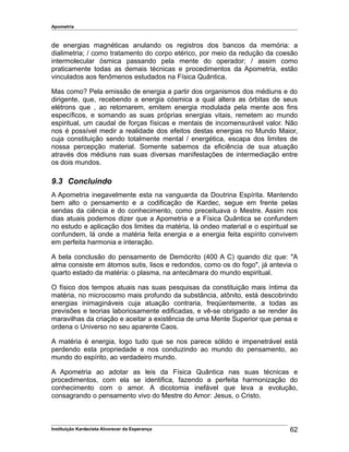 Apometria
de energias magnéticas anulando os registros dos bancos da memória: a
dialimetria; / como tratamento do corpo etérico, por meio da redução da coesão
intermolecular ósmica passando pela mente do operador; / assim como
praticamente todas as demais técnicas e procedimentos da Apometria, estão
vinculados aos fenômenos estudados na Física Quântica.
Mas como? Pela emissão de energia a partir dos organismos dos médiuns e do
dirigente, que, recebendo a energia cósmica a qual altera as órbitas de seus
elétrons que , ao retornarem, emitem energia modulada pela mente aos fins
específicos, e somando as suas próprias energias vitais, remetem ao mundo
espiritual, um caudal de forças físicas e mentais de incomensurável valor. Não
nos é possível medir a realidade dos efeitos destas energias no Mundo Maior,
cuja constituição sendo totalmente mental / energética, escapa dos limites de
nossa percepção material. Somente sabemos da eficiência de sua atuação
através dos médiuns nas suas diversas manifestações de intermediação entre
os dois mundos.
9.3 Concluindo
A Apometria inegavelmente esta na vanguarda da Doutrina Espírita. Mantendo
bem alto o pensamento e a codificação de Kardec, segue em frente pelas
sendas da ciência e do conhecimento, como preceituava o Mestre. Assim nos
dias atuais podemos dizer que a Apometria e a Física Quântica se confundem
no estudo e aplicação dos limites da matéria, lá ondeo material e o espiritual se
confundem, lá onde a matéria feita energia e a energia feita espírito convivem
em perfeita harmonia e interação.
A bela conclusão do pensamento de Demócrito (400 A C) quando diz que: "A
alma consiste em átomos sutis, lisos e redondos, como os do fogo", já antevia o
quarto estado da matéria: o plasma, na antecâmara do mundo espiritual.
O físico dos tempos atuais nas suas pesquisas da constituição mais íntima da
matéria, no microcosmo mais profundo da substância, atônito, está descobrindo
energias inimagináveis cuja atuação contraria, freqüentemente, a todas as
previsões e teorias laboriosamente edificadas, e vê-se obrigado a se render às
maravilhas da criação e aceitar a existência de uma Mente Superior que pensa e
ordena o Universo no seu aparente Caos.
A matéria é energia, logo tudo que se nos parece sólido e impenetrável está
perdendo esta propriedade e nos conduzindo ao mundo do pensamento, ao
mundo do espírito, ao verdadeiro mundo.
A Apometria ao adotar as leis da Física Quântica nas suas técnicas e
procedimentos, com ela se identifica, fazendo a perfeita harmonização do
conhecimento com o amor. A dicotomia inefável que leva a evolução,
consagrando o pensamento vivo do Mestre do Amor: Jesus, o Cristo.
Instituição Kardecista Alvorecer da Esperança 62
 