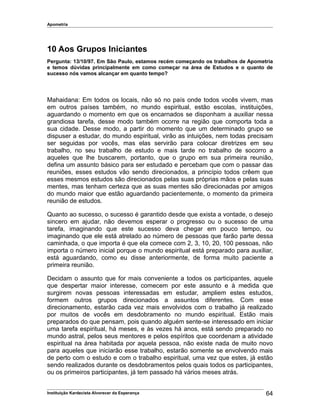 Apometria
10 Aos Grupos Iniciantes
Pergunta: 13/10/97. Em São Paulo, estamos recém começando os trabalhos de Apometria
e temos dúvidas principalmente em como começar na área de Estudos e o quanto de
sucesso nós vamos alcançar em quanto tempo?
Mahaidana: Em todos os locais, não só no país onde todos vocês vivem, mas
em outros países também, no mundo espiritual, estão escolas, instituições,
aguardando o momento em que os encarnados se disponham a auxiliar nessa
grandiosa tarefa, desse modo também ocorre na região que comporta toda a
sua cidade. Desse modo, a partir do momento que um determinado grupo se
dispuser a estudar, do mundo espiritual, virão as intuições, nem todas precisam
ser seguidas por vocês, mas elas servirão para colocar diretrizes em seu
trabalho, no seu trabalho de estudo e mais tarde no trabalho de socorro a
aqueles que lhe buscarem, portanto, que o grupo em sua primeira reunião,
defina um assunto básico para ser estudado e percebam que com o passar das
reuniões, esses estudos vão sendo direcionados, a princípio todos crêem que
esses mesmos estudos são direcionados pelas suas próprias mãos e pelas suas
mentes, mas tenham certeza que as suas mentes são direcionadas por amigos
do mundo maior que estão aguardando pacientemente, o momento da primeira
reunião de estudos.
Quanto ao sucesso, o sucesso é garantido desde que exista a vontade, o desejo
sincero em ajudar, não devemos esperar o progresso ou o sucesso de uma
tarefa, imaginando que este sucesso deva chegar em pouco tempo, ou
imaginando que ele está atrelado ao número de pessoas que farão parte dessa
caminhada, o que importa é que ela comece com 2, 3, 10, 20, 100 pessoas, não
importa o número inicial porque o mundo espiritual está preparado para auxiliar,
está aguardando, como eu disse anteriormente, de forma muito paciente a
primeira reunião.
Decidam o assunto que for mais conveniente a todos os participantes, aquele
que despertar maior interesse, comecem por este assunto e à medida que
surgirem novas pessoas interessadas em estudar, ampliem estes estudos,
formem outros grupos direcionados a assuntos diferentes. Com esse
direcionamento, estarão cada vez mais envolvidos com o trabalho já realizado
por muitos de vocês em desdobramento no mundo espiritual. Estão mais
preparados do que pensam, pois quando alguém sente-se interessado em iniciar
uma tarefa espiritual, há meses, e às vezes há anos, está sendo preparado no
mundo astral, pelos seus mentores e pelos espíritos que coordenam a atividade
espiritual na área habitada por aquela pessoa, não existe nada de muito novo
para aqueles que iniciarão esse trabalho, estarão somente se envolvendo mais
de perto com o estudo e com o trabalho espiritual, uma vez que estes, já estão
sendo realizados durante os desdobramentos pelos quais todos os participantes,
ou os primeiros participantes, já tem passado há vários meses atrás.
Instituição Kardecista Alvorecer da Esperança 64
 