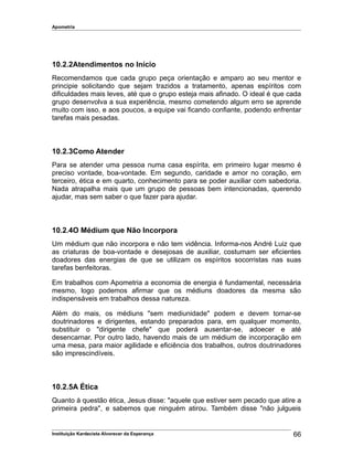 Apometria
10.2.2Atendimentos no Início
Recomendamos que cada grupo peça orientação e amparo ao seu mentor e
principie solicitando que sejam trazidos a tratamento, apenas espíritos com
dificuldades mais leves, até que o grupo esteja mais afinado. O ideal é que cada
grupo desenvolva a sua experiência, mesmo cometendo algum erro se aprende
muito com isso, e aos poucos, a equipe vai ficando confiante, podendo enfrentar
tarefas mais pesadas.
10.2.3Como Atender
Para se atender uma pessoa numa casa espírita, em primeiro lugar mesmo é
preciso vontade, boa-vontade. Em segundo, caridade e amor no coração, em
terceiro, ética e em quarto, conhecimento para se poder auxiliar com sabedoria.
Nada atrapalha mais que um grupo de pessoas bem intencionadas, querendo
ajudar, mas sem saber o que fazer para ajudar.
10.2.4O Médium que Não Incorpora
Um médium que não incorpora e não tem vidência. Informa-nos André Luiz que
as criaturas de boa-vontade e desejosas de auxiliar, costumam ser eficientes
doadores das energias de que se utilizam os espíritos socorristas nas suas
tarefas benfeitoras.
Em trabalhos com Apometria a economia de energia é fundamental, necessária
mesmo, logo podemos afirmar que os médiuns doadores da mesma são
indispensáveis em trabalhos dessa natureza.
Além do mais, os médiuns "sem mediunidade" podem e devem tornar-se
doutrinadores e dirigentes, estando preparados para, em qualquer momento,
substituir o "dirigente chefe" que poderá ausentar-se, adoecer e até
desencarnar. Por outro lado, havendo mais de um médium de incorporação em
uma mesa, para maior agilidade e eficiência dos trabalhos, outros doutrinadores
são imprescindíveis.
10.2.5A Ética
Quanto à questão ética, Jesus disse: "aquele que estiver sem pecado que atire a
primeira pedra", e sabemos que ninguém atirou. Também disse "não julgueis
Instituição Kardecista Alvorecer da Esperança 66
 