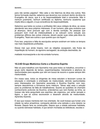 Apometria
para não serdes julgados". Não cabe a nós falarmos da ética dos outros. Nós
temos formação espírita, sabemos que devemos nos conduzir dentro da ética do
Evangelho de Jesus, que é a da responsabilidade total e consciente. Não é
nenhum juramento, nenhum certificado ou diploma, nenhuma academia que
impõe ética a alguém, é sua consciência de responsabilidade.
Sabemos que todos os cursos e profissões têm seus códigos de ética, as vezes
atendendo aos seus próprios interesses. O ser humano, pelo grau evolutivo que
já alcançou, deve procurar agir com a devida correção. As pessoas que
possuem bom nível de intelectualidade e se colocam como solução aos
problemas aflitivos das outras criaturas, devem pautar suas vidas pela ética do
Evangelho, "fazei aos outros o que quereis que vos façam".
Fora isso, prejuízos e falta de escrúpulos sempre existiram em todos os tempos
nas mais respeitáveis profissões.
Desse mal, que ainda impera, nem as religiões escaparam, são frutos da
imperfeição do homem, do egoísmo esmagador, da ambição desmedida, da
maldade inconseqüente e da má-vontade humana.
10.2.6O Grupo Mediúnico Certo e a Doutrina Espírita
Não só para trabalhos com Apometria mas para todos os trabalhos, encontrar o
grupo certo depende de tempo, experimentações, treinamento e abertura de
oportunidades para aqueles que vêm em busca de socorro e quase sempre têm
mediunidade.
Em nossa casa, todos os dirigentes de mesa estudam e lecionam cursos de
educação e orientação e orientação da mediunidade, abrindo oportunidades
para interessados em Apometria associada à Doutrina Espírita, com isso,
sempre descobrimos e formamos bons médiuns. Talvez seja essa a solução
para os problemas de falta de trabalhadores. Quanto as questões do chamado
conhecimento profundo da Doutrina, entendemos que nem Kardec as tinha, se
tivesse não teria perguntado aos espíritos; ele organizou, por achar sensato e
lógico, o que os outros escreveram e disseram através da mediunidade.
Aprendeu fazendo.
É isso que nossos mentores tem nos orientado. Se você tivesse que fundar uma
cidade na selva amazônica, começaria abrindo uma estrada e uma clareira na
floresta. Depois faria as construções. Depois que a cidade estivesse habitada,
ou quando estivesse habitada, é que seriam montadas as bibliotecas, escolas e
Instituição Kardecista Alvorecer da Esperança 67
 