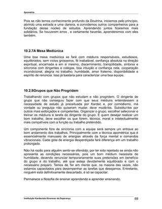 Apometria
Pois se não temos conhecimento profundo da Doutrina, iniciemos pelo princípio,
abrindo uma estrada e uma clareira, e convidemos outros companheiros para a
fundação desse núcleo de estudos. Aprendendo juntos ficaremos mais
solidários. Se houverem erros , e certamente haverão, aprenderemos com eles
também.
10.2.7A Mesa Mediúnica
Uma boa mesa mediúnica se fará com médiuns responsáveis, estudiosos,
equilibrados, sem vícios grosseiros, fé inabalável, confiança absoluta na direção
espiritual, encarnada e em si mesmo, discernimento, tranqüilidade, sintonia e
sincronia com dirigentes e colegas, boa intuição e confiança nela, cooperação
incondicional, alegria no trabalho, humildade, amor fraterno, disponibilidade e
espírito de renúncia. Isso já bastaria para caracterizar uma boa equipe.
10.2.8Grupos que Não Progridem
Trabalhando com grupos que não estudam e não progridem. O dirigente de
grupo que não conseguiu fazer com que seus médiuns entendessem a
necessidade de estudo já preceituada por Kardec e, por comodismo, má
vontade ou preguiça não quiseram mudar, deve mudá-los. Substituí-los por
outros mais esforçados e competentes. Organizar o grupo, escolher selecionar e
treinar os médiuns é tarefa do dirigente do grupo. E quem desejar realizar um
bom trabalho, deve escolher os que forem, técnica, moral e intelectualmente
mais compatíveis com a função ou trabalho pretendido.
Um componente fora de sincronia com a equipe será sempre um entrave ao
bom andamento dos trabalhos. Principalmente com a técnica apométrica que é
essencialmente manuseio de energias através da força mental e comandos
vibracionais. Cada gota de energia desperdiçada fará diferença em um trabalho
prolongado.
Não há razão para alguém sentir-se ofendido, por ter sido rejeitado se ainda não
apresenta as condições necessárias, pois um bom médium necessita de
humildade, devendo renunciar temporariamente suas pretensões em benefício
do grupo e do trabalho, até que esteja devidamente equilibrado e com o
necessário preparo. Temos de Ter em mente que, na maioria das vezes, não
estamos capacitados para desempenhar as tarefas que desejamos. Entretanto,
ninguém está definitivamente descartado, é só se capacitar.
Permanece a filosofia de ensinar aprendendo e aprender ensinando.
Instituição Kardecista Alvorecer da Esperança 68
 