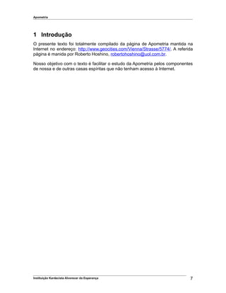 Apometria
1 Introdução
O presente texto foi totalmente compilado da página de Apometria mantida na
Internet no endereço: http://www.geocities.com/Vienna/Strasse/5774/. A referida
página é manida por Roberto Hoshino, robertohoshino@uol.com.br.
Nosso objetivo com o texto é facilitar o estudo da Apometria pelos componentes
de nossa e de outras casas espíritas que não tenham acesso à Internet.
Instituição Kardecista Alvorecer da Esperança 7
 