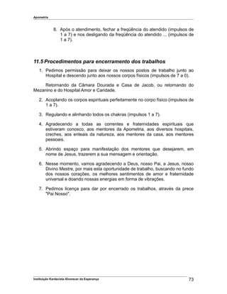 Apometria
8. Após o atendimento, fechar a freqüência do atendido (impulsos de
1 a 7) e nos desligando da freqüência do atendido ... (impulsos de
1 a 7).
11.5 Procedimentos para encerramento dos trabalhos
1. Pedimos permissão para deixar os nossos postos de trabalho junto ao
Hospital e descendo junto aos nossos corpos físicos (impulsos de 7 a 0).
Retornando da Câmara Dourada e Casa de Jacob, ou retornando do
Mezanino e do Hospital Amor e Caridade.
2. Acoplando os corpos espirituais perfeitamente no corpo físico (impulsos de
1 a 7).
3. Regulando e alinhando todos os chakras (impulsos 1 a 7).
4. Agradecendo a todas as correntes e fraternidades espirituais que
estiveram conosco, aos mentores da Apometria, aos diversos hospitais,
creches, aos enteais da natureza, aos mentores da casa, aos mentores
pessoais.
5. Abrindo espaço para manifestação dos mentores que desejarem, em
nome de Jesus, trazerem a sua mensagem e orientação.
6. Nesse momento, vamos agradecendo a Deus, nosso Pai, a Jesus, nosso
Divino Mestre, por mais esta oportunidade de trabalho, buscando no fundo
dos nossos corações, os melhores sentimentos de amor e fraternidade
universal e doando nossas energias em forma de vibrações.
7. Pedimos licença para dar por encerrado os trabalhos, através da prece
"Pai Nosso".
Instituição Kardecista Alvorecer da Esperança 73
 