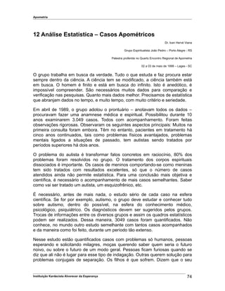 Apometria
12 Análise Estatística – Casos Apométricos
Dr. Ivan Hervé Viana
Grupo Espiritualista João Pedro – Porto Alegre - RS
Palestra proferida no Quarto Encontro Regional de Apometria
02 a 03 de maio de 1998 – Lages - SC
O grupo trabalha em busca da verdade. Tudo o que estuda e faz procura estar
sempre dentro da ciência. A ciência tem se modificado, a ciência também está
em busca. O homem é finito e está em busca do infinito. Isto é anedótico, é
impossível compreender. São necessários muitos dados para comparação e
verificação nas pesquisas. Quanto mais dados melhor. Precisamos de estatística
que abranjam dados no tempo, e muito tempo, com muito critério e seriedade.
Em abril de 1989, o grupo adotou o prontuário – anotavam todos os dados –
procuravam fazer uma anamnese médica e espiritual. Possibilitou durante 10
anos examinarem 3.049 casos. Todos com acompanhamento. Foram feitas
observações rigorosas. Observaram os seguintes aspectos principais: Muitos na
primeira consulta foram embora. Têm no entanto, pacientes em tratamento há
cinco anos continuados, tais como problemas físicos avantajados, problemas
mentais ligados a situações de passado, tem autistas sendo tratados por
períodos superiores há dois anos.
O problema do autista é transformar fatos concretos em raciocínio, 80% dos
problemas foram resolvidos no grupo. O tratamento dos corpos espirituais
dissociados é importante. Os casos de meninos comportando-se como meninas
tem sido tratados com resultados excelentes, só que o número de casos
atendidos ainda não permite estatística. Para uma conclusão mais objetiva e
científica, é necessário o acompanhamento de mais casos semelhantes. Saber
como vai ser tratado um autista, um esquizofrênico, etc.
É necessário, antes de mais nada, o estudo sério de cada caso na esfera
científica. Se for por exemplo, autismo, o grupo deve estudar e conhecer tudo
sobre autismo, dentro do possível, na esfera do conhecimento médico,
psicológico, psiquiátrico. Os diagnósticos devem ser sugeridos pelos grupos.
Trocas de informações entre os diversos grupos e assim os quadros estatísticos
podem ser realizados. Dessa maneira, 3049 casos foram quantificados. Não
conhece, no mundo outro estudo semelhante com tantos casos acompanhados
e da maneira como foi feito, durante um período tão extenso.
Nesse estudo estão quantificados casos com problemas só humanos, pessoas
esperando e solicitando milagres, moças querendo saber quem seria o futuro
noivo, ou sobre o futuro de um modo geral. Pessoas ficam furiosas quando se
diz que ali não é lugar para esse tipo de indagação. Outras querem solução para
problemas conjugais de separação. Os filhos é que sofrem. Dizem que o seu
Instituição Kardecista Alvorecer da Esperança 74
 