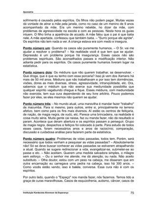 Apometria
sofrimento é causado pelos espíritos. Os filhos não podem pagar. Muitas vezes
dá vontade de atirar a mãe pela janela, como no caso de um menino de 9 anos
acompanhado da mãe. Era um menino rebelde, no dizer da mãe, com
problemas de agressividade na escola e com as pessoas. Nesta hora os guias
intuem. O filho tinha a aparência de acuado. A mãe falou que o pai é que batia
nele. A mãe apertada, confessou que também batia. – "Surro porque ele agride".
Os espíritos não tem nada a ver. A criança estava era com medo e insegura.
Ponto número um: Quando os casos são puramente humanos. – O Sr. vai me
ajudar a resolver o problema? – Na realidade você é que tem que se ajudar.
Depressão é um problema porque há insegurança. Esses casos não são
problemas espirituais. São aconselhados passes e modificação interior. Não
adianta pedir para os espíritos. Os casos puramente humanos tiveram lugar na
estatística.
Ponto número dois: Os médiuns que não querem trabalhar, se desenvolver. -
Que droga, que é que eu tenho com essa porcaria? Isso já vem dos Xamans há
mais de 50 mil anos. Médiuns que não trabalhavam e por isso tem dormências,
visões, dores as mais diversas, stress, agressividade, intranqüilidade, etc. Ora,
sabemos que o médium que não exerce sua mediunidade possibilita que
qualquer espírito vagabundo chegue e fique. Esses médiuns, com mediunidade
não exercida, tem sua cura dependendo de seu livre arbítrio. Pouco podemos
fazer por eles, se eles mesmos não querem se ajudar.
Ponto número três: - No mundo atual, uma maravilha é mandar fazer "trabalho"
de macumba. Para si mesmo, para outros, entre si, principalmente no terreno
afetivo, bem como para os fins mais diversos. Aí estão os centros de feitiçaria,
de nação, de magia negra, de vudú, etc. Parece uma brincadeira, na realidade é
coisa muito séria. Muita gente cai nessa, faz ou manda fazer, não dá resultado e
param. Acontece que deram abertura e os espíritos passam a perseguir. Grupo
de magia negra, despachos e feitiços foi colocado à parte. Para estudo de todos
esses casos, foram necessários anos e anos de raciocínio, comparação,
discussão e cuidadosa análise para fazerem parte da estatística.
Ponto número quatro: Problemas de vidas passadas, todos tem. Porém, será
necessário que todos venham a pesquisar as vidas passadas? – Absolutamente
não! Só se deve buscar conhecer as vidas passadas se estiverem atrapalhando
a atual. Quando se sugere redirecionar a vida, evangelizar-se, submeter-se ao
passe e etc. – Não aceitam. Querem uma medida salvadora simples, o milagre
sem esforço. – Ou o senhor me atende, me dá atenção, ou nada. Não aceito
substituto. – Olha doutor, estou com um peso na cabeça, me disseram que em
outra encarnação eu carregava uma pedra na cabeça, isso há 300 anos. –
Como vocês estão vendo, isso é balela, conversa. Essa cura não é com os
espíritos.
Por outro lado, quando o "Espaço" nos manda fazer, nós fazemos. Temos tido a
graça de curas maravilhosas. Casos de esquizofrenia, autismo, câncer, casos de
Instituição Kardecista Alvorecer da Esperança 75
 