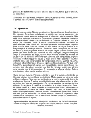 Apometria
principal. No tratamento depois de atender ao principal, temos que ir, também,
ao secundário.
Analisando essa estatística, temos que talvez, mudar até a nossa conduta, tendo
o perfil do passado, temos as técnicas apropriadas.
12.1Apometria
Não inventamos nada. Não somos pioneiros. Nunca deixamos de referenciar o
Dr. Lacerda. Como bons estudantes, à medida que vamos estudando, vão
encontrando novos aspectos. A Apometria é dinâmica, não tem parada. Não
pode parar no tempo e no espaço. Por exemplo: uma das coisas que mudaram
no tratamento dos magos, magos do tempo de Zoroastro, ligados ao fogo e à
magia, daí chamados "magi". A prática constante da maldade, tais como as
praticadas por Hitler, Stalin, etc., faz com que esses espíritos sejam dirigidos
para o Astral, onde criam as cidades do mal. Temos os magos brancos e os
magos negros. A diferença é moral. Conclusão: Todos os espíritos, no decorrer
do tempo, querem progredir e avançar. Os magos negros querem avançar. Mais
gritam pelo medo do que pela violência. No livro Libertação, Gregório conseguiu
atingir a sensibilidade do mago, quando fez o mesmo recordar-se da mãe. O
grupo do Dr. Ivã aprendeu a trabalhar sem violência, com tranqüilidade. O grupo
deixou de receber ataque das trevas. O mago branco não é espírito de luz. Não
maltrata mais. Mas se for preciso dar vergastadas, ele dá. Quando no Astral,
entidades adotam formas de dragões, é por questões vibratórias. Por que estar
bravo? Por que esta cena? Agindo com tranqüilidade e calma, os renitentes vão
embora, pois não sabem enfrentar esse tipo de vibração, sentem que ali tem
uma barreira que é intransponível. É necessário a reforma interior. Todo o
mundo dar as mãos e subir, a coisa melhora.
Outra técnica: Autismo. Primeiro, entender o que é o autista, entendendo as
técnicas médicas com médicos e psicólogos. Muitas vezes, do ponto de vista
médico, melhorou. Tem que ser verificado se a melhora não está dentro da
evolução da doença. O autista tem dificuldade para falar, alguns voltam a falar.
As coisas tem que ser quantificadas. Em certos aspectos, os autistas são um
colosso. O problema é modificar o raciocínio e o afeto firmemente. Fazer
raciocinar, modificar o afeto, entender as ordens com raciocínio. Neste ponto é
que poderemos aquilatar se houve melhora. No caso de Esquizofrenia.
Dissociam o pensamento, paradas súbitas, manifestações paranóicas. Isso é
que tem que ser modificado. Em certas doenças, sabia-se o diagnóstico, algo
acontece que conseguiu a cura. Certas coisas pararam porque o Karma acabou.
Não aceitar as coisas a priori.
A grande verdade: A Apometria é um passo maravilhoso. Dr. Lacerda foi sempre
a favor da pesquisa e técnicas. Surgirão uma porção de coisas novas. Temos de
verificar, comprovar.
Instituição Kardecista Alvorecer da Esperança 77
 