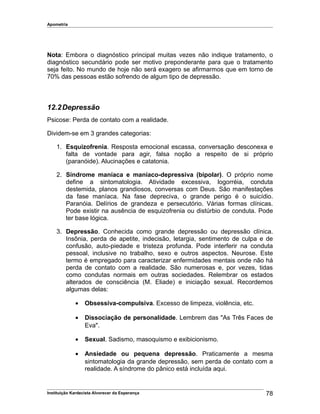 Apometria
Nota: Embora o diagnóstico principal muitas vezes não indique tratamento, o
diagnóstico secundário pode ser motivo preponderante para que o tratamento
seja feito. No mundo de hoje não será exagero se afirmarmos que em torno de
70% das pessoas estão sofrendo de algum tipo de depressão.
12.2Depressão
Psicose: Perda de contato com a realidade.
Dividem-se em 3 grandes categorias:
1. Esquizofrenia. Resposta emocional escassa, conversação desconexa e
falta de vontade para agir, falsa noção a respeito de si próprio
(paranóide). Alucinações e catatonia.
2. Síndrome maníaca e maníaco-depressiva (bipolar). O próprio nome
define a sintomatologia. Atividade excessiva, logorréia, conduta
destemida, planos grandiosos, conversas com Deus. São manifestações
da fase maníaca. Na fase depreciva, o grande perigo é o suicídio.
Paranóia. Delírios de grandeza e persecutório. Várias formas clínicas.
Pode existir na ausência de esquizofrenia ou distúrbio de conduta. Pode
ter base lógica.
3. Depressão. Conhecida como grande depressão ou depressão clínica.
Insônia, perda de apetite, indecisão, letargia, sentimento de culpa e de
confusão, auto-piedade e tristeza profunda. Pode interferir na conduta
pessoal, inclusive no trabalho, sexo e outros aspectos. Neurose. Este
termo é empregado para caracterizar enfermidades mentais onde não há
perda de contato com a realidade. São numerosas e, por vezes, tidas
como condutas normais em outras sociedades. Relembrar os estados
alterados de consciência (M. Eliade) e iniciação sexual. Recordemos
algumas delas:
• Obsessiva-compulsiva. Excesso de limpeza, violência, etc.
• Dissociação de personalidade. Lembrem das "As Três Faces de
Eva".
• Sexual. Sadismo, masoquismo e exibicionismo.
• Ansiedade ou pequena depressão. Praticamente a mesma
sintomatologia da grande depressão, sem perda de contato com a
realidade. A síndrome do pânico está incluída aqui.
Instituição Kardecista Alvorecer da Esperança 78
 