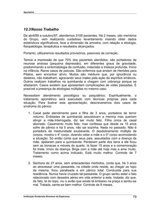 Apometria
12.3Nosso Trabalho
De abril/89 a outubro/97, atendemos 3109 pacientes. Há 2 meses, oito membros
do Grupo, vem realizando cuidadoso levantamento visando obter dados
estatísticos significativos, face a dimensão da amostra, com relação a etiologia,
fisiopatologia, terapêutica e resultados alcançados.
Portanto, utilizaremos resultados provisórios, passíveis de correção.
Temos a impressão de que 70% dos pacientes atendidos, são portadores de
neurose ansiosa (pequena depressão), em diferentes graus de gravidade,
predominando a sintomatologia de confusão, indecisão e tristeza profunda. Início
na infância. Raros casos de psicose. São enfermos que andam de Heródes para
Pilatos, sem encontrar alívio. Muitos são médiuns que, por ignorância ou
desleixo, não trabalham, agravando seus males pela ação de espíritos erráticos.
Outros realizam trabalhos na quimbanda e chegam com cobrança porque se
afastaram. Casos existem que apresentam complicações de vidas passadas. É
possível a presença de etiologias múltiplas no mesmo caso.
Necessitam atendimento psicológico ou psiquiátrico. Espiritualmente, o
tratamento apométrico será executado com técnicas próprias para cada
situação. Para ilustrar esta apresentação, descreveremos dois casos de
síndrome do pânico:
1. Casal pede atendimento para a filha de 3 anos, portadora de terror
noturno. Entidades de quimbanda assustavam a menina mas queriam
atingir a mãe.Interrogada, diz ser muito feliz. Filha única de casal
abonado. Casamento muito feliz, mas confessa que desde os 15 anos
sofre de pânico e há 5 anos, não sai sozinha. Nada no passado. Não é
portadora de mediunidade exuberante. O desdobramento múltiplo de
corpos, mostra o 4o
corpo, dizendo odiar a mãe e o 5o
corpo acomodando
a situação. Só então conta que seus pais, assustados com a doença da
mãe, apelaram para a quimbanda. Perderam parte dos bens e ele ficou
sem as bonecas e móveis do quarto. Ia fazer 15 anos e a comemoração
foi triste. Início da doença. Briga com a mãe até hoje mas a ama muito.
Tratamento como acima indicado. Está muito melhor. Controle de 7
meses.
2. Senhora de 27 anos, sem antecedentes mórbidos, conta que, há 3 anos
ao atravessar uma passarela, na cidade onde reside, ao chegar ao topo
da mesma, ficou paralisada e em pânico total. Conduzida para sua
residência. Nunca havia cruzado tal passarela. O grupo sentiu estar o fato
relacionado com desastre aéreo em vida anterior a esta. Instada, diz que,
de fato, lá do topo, viu o avião que existe lá embaixo na praça e sentiu-se
mal. Tratada, sente-se bem melhor. Controle de 8 meses.
Instituição Kardecista Alvorecer da Esperança 79
 