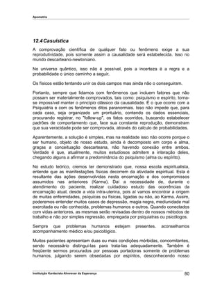 Apometria
12.4Casuística
A comprovação científica de qualquer fato ou fenômeno exige a sua
reprodutividade, pois somente assim a causalidade será estabelecida. Isso no
mundo descarteano-newtoniano.
No universo quântico, isso não é possível, pois a incerteza é a regra e a
probabilidade o único caminho a seguir.
Os físicos estão tentando unir os dois campos mas ainda não o conseguiram.
Portanto, sempre que lidamos com fenômenos que incluem fatores que não
possam ser materialmente comprovados, tais como: psiquismo e espírito, torna-
se impossível manter o princípio clássico da causalidade. É o que ocorre com a
Psiquiatria e com os fenômenos ditos paranormais. Isso não impede que, para
cada caso, seja organizado um prontuário, contendo os dados essenciais,
procurando registrar, no "follow-up", os fatos ocorridos, buscando estabelecer
padrões de comportamento que, face sua constante reprodução, demonstram
que sua veracidade pode ser comprovada, através do calculo de probabilidades.
Aparentemente, a solução é simples, mas na realidade isso não ocorre porque o
ser humano, objeto de nosso estudo, ainda é decomposto em corpo e alma,
graças a conceituação descarteana, não havendo conexão entre ambos.
Verdade é que, atualmente, muitos estudiosos admitem a interação deles,
chegando alguns a afirmar a predominância do psiquismo (alma ou espírito).
No estudo teórico, cremos ter demonstrado que, nossa escola espiritualista,
entende que as manifestações físicas decorrem da atividade espiritual. Esta é
resultante das ações desenvolvidas nesta encarnação e dos compromissos
assumidos nas anteriores (Karma). Daí a necessidade de, durante o
atendimento do paciente, realizar cuidadoso estudo das ocorrências da
encarnação atual, desde a vida intra-uterina, pois aí vamos encontrar a origem
de muitas enfermidades, psíquicas ou físicas, ligadas ou não, ao Karma. Assim,
poderemos entender muitos casos de depressão, magia negra, mediunidade mal
exercitada ou não conhecida, problemas humanos e outros. Quando conectados
com vidas anteriores, as mesmas serão revisadas dentro de nossos métodos de
trabalho e não por simples regressão, empregada por psiquiatras ou psicólogos.
Sempre que problemas humanos estejam presentes, aconselhamos
acompanhamento médico e/ou psicológico.
Muitos pacientes apresentam duas ou mais condições mórbidas, concomitantes,
sendo necessário distingui-las para trata-las adequadamente. Também é
freqüente sermos procurados por pessoas portadoras somente de problemas
humanos, julgando serem obsedadas por espíritos, desconhecendo nosso
Instituição Kardecista Alvorecer da Esperança 80
 