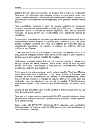 Apometria
trabalho, buscam soluções pessoais. Os curiosos não deixam de comparecer.
Raramente, as dificuldades das pessoas residem em uma única causa. Isso
causa consideravelmente a dificuldade de classificação itiológica, obrigando o
uso do quadro clínico principal como diagnóstico, sem ignorar as demais facetas
do caso.
Para exemplificar, tomemos o caso da pessoa portadora de problemas
humanos, mediunidade não exercida e magia negra. Elaborado o diagnóstico,
poderemos ajudar a resolver as facetas espirituais, mas não as questões
humanas, as quais devem ser encaminhadas para tratamento médico ou
psicológico.
Por outro lado, não podemos esquecer que o livre-arbítrio é fundamental, sendo
indispensável a adesão integral, do paciente, para possibilitar a cura. Às vezes,
existem condições cármicas que ainda não poderão ser removidas, total ou
parcialmente, permitindo, no máximo, a melhora do enfermo. Seremos
notificados pelo Espaço.
Do exposto, fácil é deduzir que milagres ou exceções, não existem, sendo a Lei
executada até o resgate do último ceitil, como ensinou Jesus. A pena poderá ser
aliviada, caso o amor cubra a multidão de pecados.
Infelizmente, a grande maioria dos que nos procuram, querem o milagre ou a
exceção, o que não existe. Desejam, muitas vezes, saber de seus negócios,
amores e/ou fatos relacionados à vida pessoal, demonstrando completa
ignorância do trabalho que realizamos.
A Apometria é por nós empregada, sendo indispensável ler "Espírito e Matéria,
Novos Horizontes para a Medicina", do Dr. José Lacerda de Azevedo, para
entender as bases fundamentais da mesma e, conseqüentemente, nossa
maneira de agir, inclusive o emprego de algumas técnicas descritas após sua
publicação, mas que obedecem às Leis, lá enunciadas. O Desdobramento
Múltiplo dos Corpos, como foi descrito por J.S.Godinho em "Apometria", é um
deles.
Quanto ao que entendemos por mundo espiritual e como interagir com ele, faz
parte de nosso estudo teórico.
Essa tem sido nossa conduta, a partir de 09/04/1989, quando iniciamos a feitura
de prontuários, onde são relatados os históricos dos pacientes, desde a primeira
até a última consulta.
Desde então, até 31/10/1997, atendemos 3049 pacientes, cujos prontuários
foram revisados, de janeiro a março de 1998, por um grupo de trabalhadores da
Casa, sob minha orientação.
Instituição Kardecista Alvorecer da Esperança 81
 