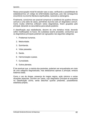 Apometria
Nossa preocupação inicial foi estudar caso a caso, verificando a possibilidade de
estabelecermos um código de enfermidades espirituais, pois não conseguimos
encontrá-lo na enorme literatura espiritualista, nacional ou estrangeira.
Finalmente, concluímos ser possível comprovar a existência de quadros clínicos
comuns a uma série de casos, permitindo reuni-los sob um diagnóstico comum.
Como muitos enfermos enfeixam vários diagnósticos, foram grupados pelo
principal, deixando os secundários para estudo posterior.
A classificação aqui estabelecida, decorre de uma tentativa inicial, devendo
sofrer modificações no futuro. Do cuidadoso exame procedido, concluímos que
os diagnósticos principais poderiam ser agrupados nas seguintes categorias:
1. Problemas humanos.
2. Mediunidade.
3. Quimbanda.
4. Vidas passadas.
5. Saúde.
6. Harmonização e passe.
7. Curiosidade.
8. Outros planetas.
É de acentuar que, a maioria dos pacientes, poderiam ser enquadrados em mais
de uma categoria diagnosticada, mas destacamos apenas a principal, embora
tratemos todas.
Como o uso de drogas, presença de magos negros, ação cármica e outras
situações especiais, ocorrem em casos, cujo diagnóstico principal se enquadra
na classificação acima, serão descritos quando presentes, possibilitando
estatística própria.
Instituição Kardecista Alvorecer da Esperança 82
 