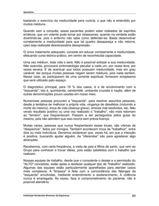 Apometria
bastando o exercício da mediunidade para curá-la, o que não é entendido por
muitos médiuns.
Quando vem a consulta, esses pacientes podem estar rodeados de espíritos
erráticos, que um vidente pode tomar por obsessores, quando na verdade estão
divertindo-se, pois o enfermo não sabe como defender-se. Basta desenvolver
corretamente a mediunidade para que tal quadro desapareça e não retorne,
caso seja realizada desnecessária desopressão.
O único tratamento adequado, consiste em educar corretamente a mediunidade,
efetuando curso teórico-prático, em centro de reconhecida capacidade.
Uma vez médium, toda vida o será. Não é possível extirpar a sua mediunidade.
Não exercida, provocará sintomatologia peculiar a cada um, por vezes leve, por
vezes severa. É de acentuar que todos possuem mediunidade, mas em grau
variável, daí porque muitas pessoas negam serem médiuns, pois nada sentem,
Nesse caso, ao participarem de uma corrente espiritual, fornecem ectoplasma
que será utilizado pelo espaço.
O diagnóstico principal, para 19 % dos casos, é o de envolvimento com a
"esquerda", isto é, quimbanda, candomblé, umbanda cruzada e nação, além de
outras denominações pouco usadas em nosso meio.
Numerosas pessoas procuram a "esquerda", para resolver assuntos pessoais,
desde a tentativa de melhorar a própria vida, vingança de desafetos (incluindo a
morte do mesmo), troca de vida (doença grave), amores mal resolvidos, etc. Não
vendo resultado positivo ou uma vez realizado o "trabalho", não mais retornam
ao "terreiro", que freqüentavam. Passam a ser perseguidos pelos guias do
mesmo, pois não admitem que isso ocorra sem prévia licença.
Muitas vezes, pessoas que nunca freqüentaram esses locais, são vítimas de
"despachos", feitos por inimigos. Também acontecem troca de "trabalhos", entre
dois ou mais indivíduos. Devemos esclarecer que, vezes há, em que a intenção
é positiva, buscando ajudar alguém. As "oferendas" são para agradecer algo
alcançado.
Recebemos, com certa freqüência, a visita de pais e filhos de santo, que vem ao
Grupo para conhecer e trocar idéias, pois estão satisfeitos com o trabalho que
realizam.
Nossas equipes de trabalho, desde que o consulente o deseje e a permissão do
"ALTO" concedida, estão aptas a desfazer qualquer tipo de "trabalho" realizado.
Algumas das equipes estão particularmente aparelhadas para atender casos
mais complexos. A "limpeza" é feita com a concordância das falanges da
"esquerda" envolvidas, mediante entendimento e esclarecimento. A violência
nunca é empregada. Às vezes, face a comprometimento do paciente, não é
possível atendê-lo.
Instituição Kardecista Alvorecer da Esperança 84
 