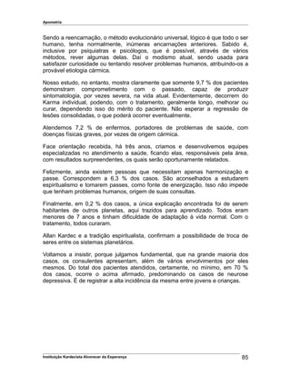 Apometria
Sendo a reencarnação, o método evolucionário universal, lógico é que todo o ser
humano, tenha normalmente, inúmeras encarnações anteriores. Sabido é,
inclusive por psiquiatras e psicólogos, que é possível, através de vários
métodos, rever algumas delas. Daí o modismo atual, sendo usada para
satisfazer curiosidade ou tentando resolver problemas humanos, atribuindo-os a
provável etiologia cármica.
Nosso estudo, no entanto, mostra claramente que somente 9,7 % dos pacientes
demonstram comprometimento com o passado, capaz de produzir
sintomatologia, por vezes severa, na vida atual. Evidentemente, decorrem do
Karma individual, podendo, com o tratamento, geralmente longo, melhorar ou
curar, dependendo isso do mérito do paciente. Não esperar a regressão de
lesões consolidadas, o que poderá ocorrer eventualmente.
Atendemos 7,2 % de enfermos, portadores de problemas de saúde, com
doenças físicas graves, por vezes de origem cármica.
Face orientação recebida, há três anos, criamos e desenvolvemos equipes
especializadas no atendimento a saúde, ficando elas, responsáveis pela área,
com resultados surpreendentes, os quais serão oportunamente relatados.
Felizmente, ainda existem pessoas que necessitam apenas harmonização e
passe. Correspondem a 6,3 % dos casos. São aconselhados a estudarem
espiritualismo e tomarem passes, como fonte de energização. Isso não impede
que tenham problemas humanos, origem de suas consultas.
Finalmente, em 0,2 % dos casos, a única explicação encontrada foi de serem
habitantes de outros planetas, aqui trazidos para aprendizado. Todos eram
menores de 7 anos e tinham dificuldade de adaptação à vida normal. Com o
tratamento, todos curaram.
Allan Kardec e a tradição espiritualista, confirmam a possibilidade de troca de
seres entre os sistemas planetários.
Voltamos a insistir, porque julgamos fundamental, que na grande maioria dos
casos, os consulentes apresentam, além de vários envolvimentos por eles
mesmos. Do total dos pacientes atendidos, certamente, no mínimo, em 70 %
dos casos, ocorre o acima afirmado, predominando os casos de neurose
depressiva. É de registrar a alta incidência da mesma entre jovens e crianças.
Instituição Kardecista Alvorecer da Esperança 85
 