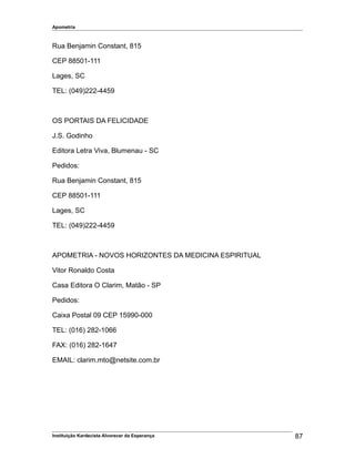Apometria
Rua Benjamin Constant, 815
CEP 88501-111
Lages, SC
TEL: (049)222-4459
OS PORTAIS DA FELICIDADE
J.S. Godinho
Editora Letra Viva, Blumenau - SC
Pedidos:
Rua Benjamin Constant, 815
CEP 88501-111
Lages, SC
TEL: (049)222-4459
APOMETRIA - NOVOS HORIZONTES DA MEDICINA ESPIRITUAL
Vitor Ronaldo Costa
Casa Editora O Clarim, Matão - SP
Pedidos:
Caixa Postal 09 CEP 15990-000
TEL: (016) 282-1066
FAX: (016) 282-1647
EMAIL: clarim.mto@netsite.com.br
Instituição Kardecista Alvorecer da Esperança 87
 