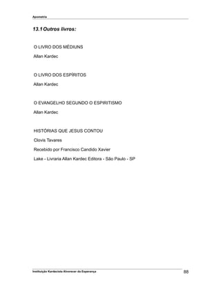 Apometria
13.1Outros livros:
O LIVRO DOS MÉDIUNS
Allan Kardec
O LIVRO DOS ESPÍRITOS
Allan Kardec
O EVANGELHO SEGUNDO O ESPIRITISMO
Allan Kardec
HISTÓRIAS QUE JESUS CONTOU
Clovis Tavares
Recebido por Francisco Candido Xavier
Lake - Livraria Allan Kardec Editora - São Paulo - SP
Instituição Kardecista Alvorecer da Esperança 88
 