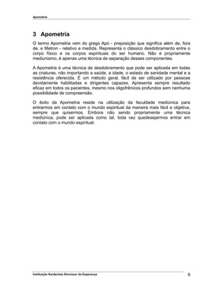 Apometria
3 Apometria
O termo Apometria vem do grego Apó - preposição que significa além de, fora
de, e Metron - relativo a medida. Representa o clássico desdobramento entre o
corpo físico e os corpos espirituais do ser humano. Não é propriamente
mediunismo, é apenas uma técnica de separação desses componentes.
A Apometria é uma técnica de desdobramento que pode ser aplicada em todas
as criaturas, não importando a saúde, a idade, o estado de sanidade mental e a
resistência oferecida. É um método geral, fácil de ser utilizado por pessoas
devidamente habilitadas e dirigentes capazes. Apresenta sempre resultado
eficaz em todos os pacientes, mesmo nos oligofrênicos profundos sem nenhuma
possibilidade de compreensão.
O êxito da Apometria reside na utilização da faculdade mediúnica para
entrarmos em contato com o mundo espiritual da maneira mais fácil e objetiva,
sempre que quisermos. Embora não sendo propriamente uma técnica
mediúnica, pode ser aplicada como tal, toda vez quedesejarmos entrar em
contato com o mundo espiritual.
Instituição Kardecista Alvorecer da Esperança 9
 