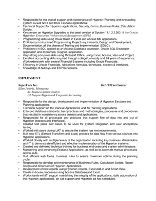 • Responsible for the overall support and maintenance of Hyperion Planning and forecasting
system as well ASO and BSO Essbase applications.
• Technical Support for Hyperion applications, Security, Forms, Business Rules, Calculation
Scripts.
• Key person on Hyperion Upgrades to the latest version of System 11.1.2.3.500 of the Oracle
Hyperion Enterprise Performance Management (EPM)
• Programming skills using Visual Basic in Excel and Access MS applications.
• Proficiency in structured Programming. Project requirements, Design and Development,
Documentation, all the phases of Testing and Implementation (SDLC).
• Proficiency in SQL applied as an Access Database developer, Oracle SQL Developer
application and Impromptu (Cognos) application.
• Very strong computer skills using Microsoft Office, using Excel, Access, Visio and Project.
• Excellent accounting skills acquired through college/university and 24 years of experience.
Work extensively with several Financial Systems including Oracle Financials.
• Efficiency in Oracle Financials, Allocations formulas, schedules, extracts & interfaces.
• Knowledge of Autosys and ESP Schedulers.
EMPLOYMENT
SuperValu Inc. Oct 1999 to Current
Eden Prairie, Minnesota
Sr. Business SystemAnalyst
GL Support/Hyperion & Corporate Accounting
• Responsible for the design, development and implementation of Hyperion Essbase and
Planning applications.
• Technical Support of 15 Financial Applications and 16 Planning applications.
• Enforced database standards, best practices and methodologies, processes and procedures
that resulted in consistency across projects and applications.
• Responsible for all processes and practices that support flow of data into and out of
Hyperion (extracts and Interfaces).
• Created test plans and cases to be used for system integration and user acceptance
testing.
• Worked with users during UAT to ensure the system has met requirements.
• Built new ETL (Extract Transform and Load) process for data flow from various sources into
Hyperion applications.
• Worked closely with multiple levels of the organization including key business stakeholders
and IT to demonstrate efficient and effective implementation of the Hyperion systems.
• Created and delivered technical training for business end-users and system administrators.
• Maintaining and enhancing Essbase Applications, as well as to automate manual processes
and tie outs.
• Built efficient web forms, business rules to ensure maximum uptime during the planning
cycle.
• Responsible for develop and maintenance of Business Rules, Calculation Scripts, Report
Scripts and dimension of Hyperion Applications.
• Development of new reports using Hyperion reports, Excel Add-in and Smart View.
• Create in-house processes using Access Database and Excel.
• Work closely with IT support maintaining the integrity of the applications, daily automation of
the Hyperion applications, on-call support and Hyperion ad-hoc schedules.
 