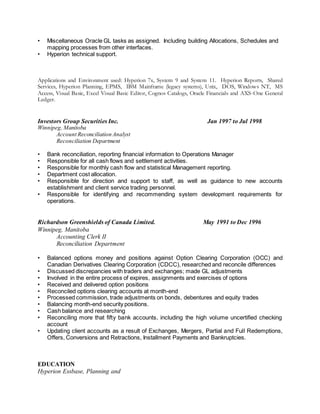• Miscellaneous Oracle GL tasks as assigned. Including building Allocations, Schedules and
mapping processes from other interfaces.
• Hyperion technical support.
Applications and Environment used: Hyperion 7x, System 9 and System 11. Hyperion Reports, Shared
Services, Hyperion Planning, EPMS, IBM Mainframe (legacy systems), Unix, DOS, Windows NT, MS
Access, Visual Basic, Excel Visual Basic Editor, Cognos Catalogs, Oracle Financials and AXS-One General
Ledger.
Investors Group Securities Inc. Jan 1997 to Jul 1998
Winnipeg, Manitoba
Account Reconciliation Analyst
Reconciliation Department
• Bank reconciliation, reporting financial information to Operations Manager
• Responsible for all cash flows and settlement activities.
• Responsible for monthly cash flow and statistical Management reporting.
• Department cost allocation.
• Responsible for direction and support to staff, as well as guidance to new accounts
establishment and client service trading personnel.
• Responsible for identifying and recommending system development requirements for
operations.
Richardson Greenshields of Canada Limited. May 1991 to Dec 1996
Winnipeg, Manitoba
Accounting Clerk II
Reconciliation Department
• Balanced options money and positions against Option Clearing Corporation (OCC) and
Canadian Derivatives Clearing Corporation (CDCC), researched and reconcile differences
• Discussed discrepancies with traders and exchanges; made GL adjustments
• Involved in the entire process of expires, assignments and exercises of options
• Received and delivered option positions
• Reconciled options clearing accounts at month-end
• Processed commission, trade adjustments on bonds, debentures and equity trades
• Balancing month-end security positions.
• Cash balance and researching
• Reconciling more that fifty bank accounts, including the high volume uncertified checking
account
• Updating client accounts as a result of Exchanges, Mergers, Partial and Full Redemptions,
Offers, Conversions and Retractions, Installment Payments and Bankruptcies.
EDUCATION
Hyperion Essbase, Planning and
 