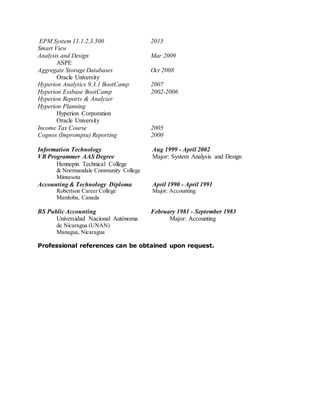 EPM System 11.1.2.3.500 2015
Smart View
Analysis and Design Mar 2009
ASPE
Aggregate Storage Databases Oct 2008
Oracle University
Hyperion Analytics 9.3.1 BootCamp 2007
Hyperion Essbase BootCamp 2002-2006
Hyperion Reports & Analyzer
Hyperion Planning
Hyperion Corporation
Oracle University
Income Tax Course 2005
Cognos (Impromptu) Reporting 2000
Information Technology Aug 1999 - April 2002
VB Programmer AAS Degree Major: System Analysis and Design
Hennepin Technical College
& Norrmandale Community College
Minnesota
Accounting & Technology Diploma April 1990 - April 1991
Robertson Career College Major: Accounting
Manitoba, Canada
BS Public Accounting February 1981 - September 1983
Universidad Nacional Autónoma Major: Accounting
de Nicaragua (UNAN)
Managua, Nicaragua
Professional references can be obtained upon request.
 