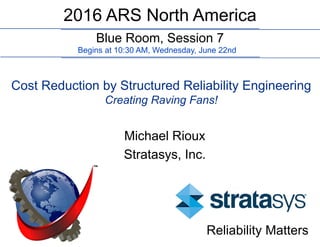 Blue Room, Session 7
2016 ARS North America
Begins at 10:30 AM, Wednesday, June 22nd
Cost Reduction by Structured Reliability Engineering
Creating Raving Fans!
Michael Rioux
Stratasys, Inc.
Reliability Matters
 