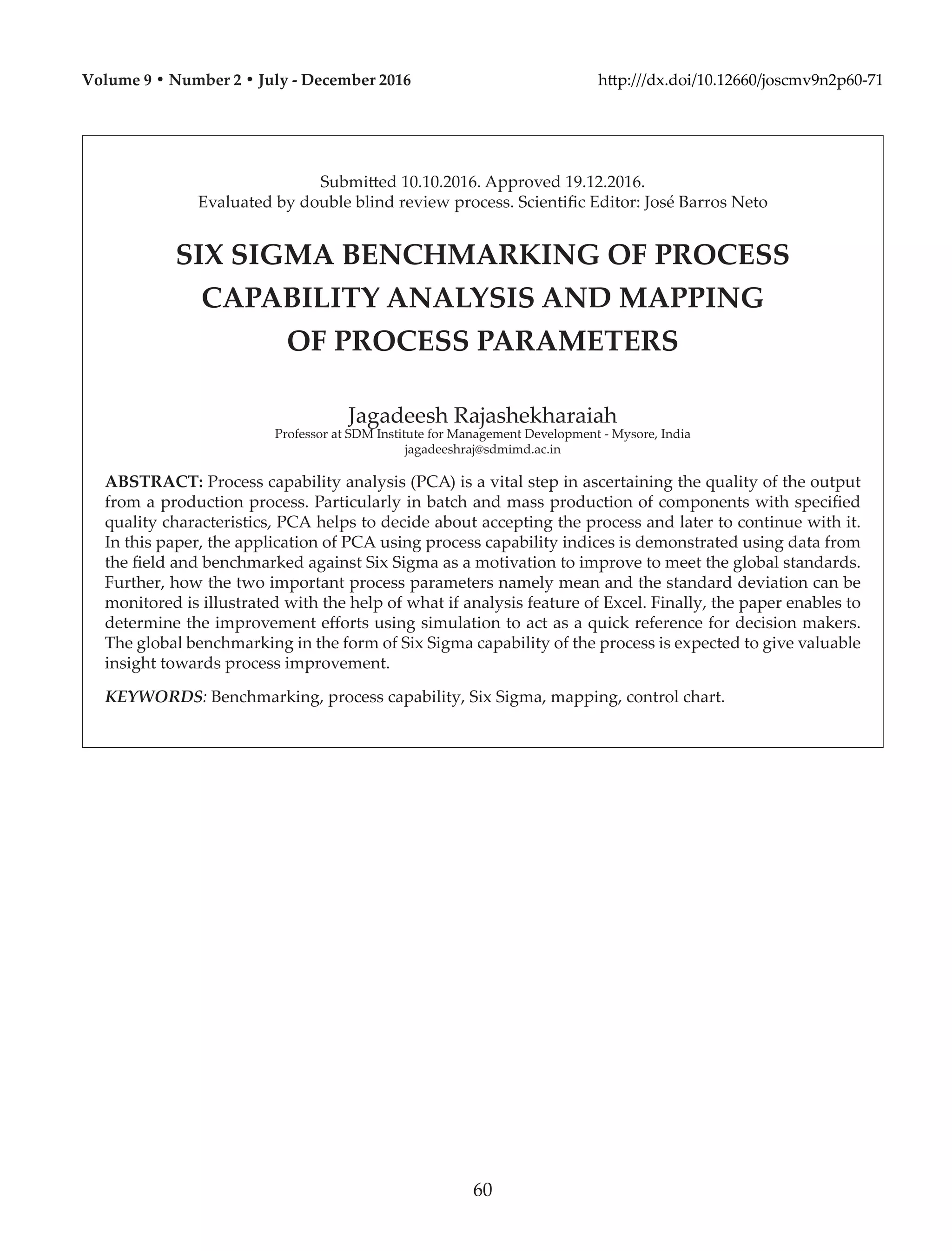 Submitted 10.10.2016. Approved 19.12.2016.
Evaluated by double blind review process. Scientific Editor: José Barros Neto
SIX SIGMA BENCHMARKING OF PROCESS
CAPABILITY ANALYSIS AND MAPPING
OF PROCESS PARAMETERS
Jagadeesh Rajashekharaiah
Professor at SDM Institute for Management Development - Mysore, India
jagadeeshraj@sdmimd.ac.in
ABSTRACT: Process capability analysis (PCA) is a vital step in ascertaining the quality of the output
from a production process. Particularly in batch and mass production of components with specified
quality characteristics, PCA helps to decide about accepting the process and later to continue with it.
In this paper, the application of PCA using process capability indices is demonstrated using data from
the field and benchmarked against Six Sigma as a motivation to improve to meet the global standards.
Further, how the two important process parameters namely mean and the standard deviation can be
monitored is illustrated with the help of what if analysis feature of Excel. Finally, the paper enables to
determine the improvement efforts using simulation to act as a quick reference for decision makers.
The global benchmarking in the form of Six Sigma capability of the process is expected to give valuable
insight towards process improvement.
KEYWORDS: Benchmarking, process capability, Six Sigma, mapping, control chart.
Volume 9 • Number 2 • July - December 2016 http:///dx.doi/10.12660/joscmv9n2p60-71
60
 