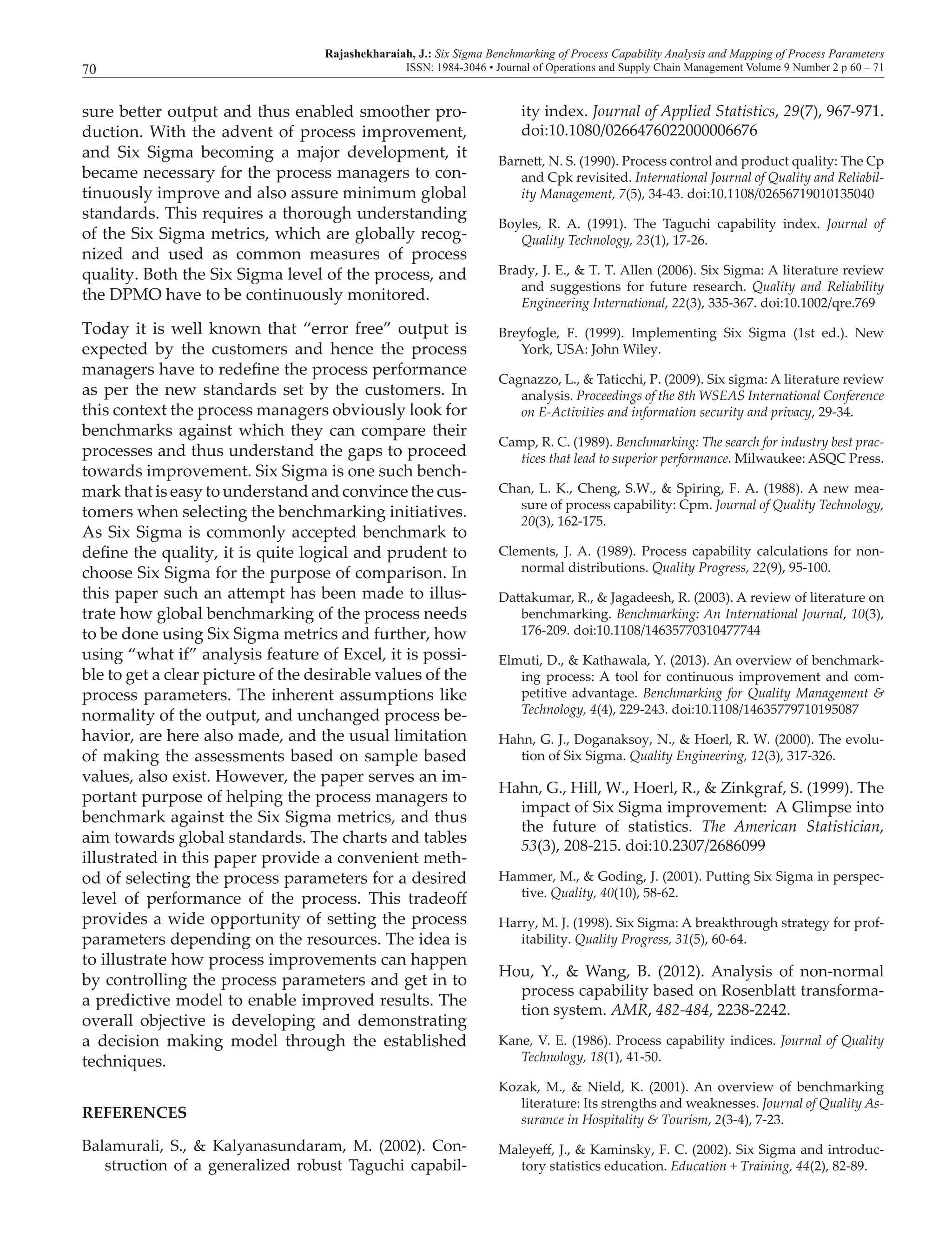 Rajashekharaiah, J.: Six Sigma Benchmarking of Process Capability Analysis and Mapping of Process Parameters
ISSN: 1984-3046 • Journal of Operations and Supply Chain Management Volume 9 Number 2 p 60 – 7170
sure better output and thus enabled smoother pro-
duction. With the advent of process improvement,
and Six Sigma becoming a major development, it
became necessary for the process managers to con-
tinuously improve and also assure minimum global
standards. This requires a thorough understanding
of the Six Sigma metrics, which are globally recog-
nized and used as common measures of process
quality. Both the Six Sigma level of the process, and
the DPMO have to be continuously monitored.
Today it is well known that “error free” output is
expected by the customers and hence the process
managers have to redefine the process performance
as per the new standards set by the customers. In
this context the process managers obviously look for
benchmarks against which they can compare their
processes and thus understand the gaps to proceed
towards improvement. Six Sigma is one such bench-
mark that is easy to understand and convince the cus-
tomers when selecting the benchmarking initiatives.
As Six Sigma is commonly accepted benchmark to
define the quality, it is quite logical and prudent to
choose Six Sigma for the purpose of comparison. In
this paper such an attempt has been made to illus-
trate how global benchmarking of the process needs
to be done using Six Sigma metrics and further, how
using “what if” analysis feature of Excel, it is possi-
ble to get a clear picture of the desirable values of the
process parameters. The inherent assumptions like
normality of the output, and unchanged process be-
havior, are here also made, and the usual limitation
of making the assessments based on sample based
values, also exist. However, the paper serves an im-
portant purpose of helping the process managers to
benchmark against the Six Sigma metrics, and thus
aim towards global standards. The charts and tables
illustrated in this paper provide a convenient meth-
od of selecting the process parameters for a desired
level of performance of the process. This tradeoff
provides a wide opportunity of setting the process
parameters depending on the resources. The idea is
to illustrate how process improvements can happen
by controlling the process parameters and get in to
a predictive model to enable improved results. The
overall objective is developing and demonstrating
a decision making model through the established
techniques.
REFERENCES
Balamurali, S., & Kalyanasundaram, M. (2002). Con-
struction of a generalized robust Taguchi capabil-
ity index. Journal of Applied Statistics, 29(7), 967-971.
doi:10.1080/0266476022000006676
Barnett, N. S. (1990). Process control and product quality: The Cp
and Cpk revisited. International Journal of Quality and Reliabil-
ity Management, 7(5), 34-43. doi:10.1108/02656719010135040
Boyles, R. A. (1991). The Taguchi capability index. Journal of
Quality Technology, 23(1), 17‑26.
Brady, J. E., & T. T. Allen (2006). Six Sigma: A literature review
and suggestions for future research. Quality and Reliability
Engineering International, 22(3), 335-367. doi:10.1002/qre.769
Breyfogle, F. (1999). Implementing Six Sigma (1st ed.). New
York, USA: John Wiley.
Cagnazzo, L., & Taticchi, P. (2009). Six sigma: A literature review
analysis. Proceedings of the 8th WSEAS International Conference
on E-Activities and information security and privacy, 29-34.
Camp, R. C. (1989). Benchmarking: The search for industry best prac-
tices that lead to superior performance. Milwaukee: ASQC Press.
Chan, L. K., Cheng, S.W., & Spiring, F. A. (1988). A new mea-
sure of process capability: Cpm. Journal of Quality Technology,
20(3), 162-175.
Clements, J. A. (1989). Process capability calculations for non-
normal distributions. Quality Progress, 22(9), 95-100.
Dattakumar, R., & Jagadeesh, R. (2003). A review of literature on
benchmarking. Benchmarking: An International Journal, 10(3),
176-209. doi:10.1108/14635770310477744
Elmuti, D., & Kathawala, Y. (2013). An overview of benchmark-
ing process: A tool for continuous improvement and com-
petitive advantage. Benchmarking for Quality Management &
Technology, 4(4), 229-243. doi:10.1108/14635779710195087
Hahn, G. J., Doganaksoy, N., & Hoerl, R. W. (2000). The evolu-
tion of Six Sigma. Quality Engineering, 12(3), 317-326.
Hahn, G., Hill, W., Hoerl, R., & Zinkgraf, S. (1999). The
impact of Six Sigma improvement: A Glimpse into
the future of statistics. The American Statistician,
53(3), 208-215. doi:10.2307/2686099
Hammer, M., & Goding, J. (2001). Putting Six Sigma in perspec-
tive. Quality, 40(10), 58-62.
Harry, M. J. (1998). Six Sigma: A breakthrough strategy for prof-
itability. Quality Progress, 31(5), 60-64.
Hou, Y., & Wang, B. (2012). Analysis of non-normal
process capability based on Rosenblatt transforma-
tion system. AMR, 482-484, 2238-2242.
Kane, V. E. (1986). Process capability indices. Journal of Quality
Technology, 18(1), 41‑50.
Kozak, M., & Nield, K. (2001). An overview of benchmarking
literature: Its strengths and weaknesses. Journal of Quality As-
surance in Hospitality & Tourism, 2(3-4), 7-23.
Maleyeff, J., & Kaminsky, F. C. (2002). Six Sigma and introduc-
tory statistics education. Education + Training, 44(2), 82-89.
 