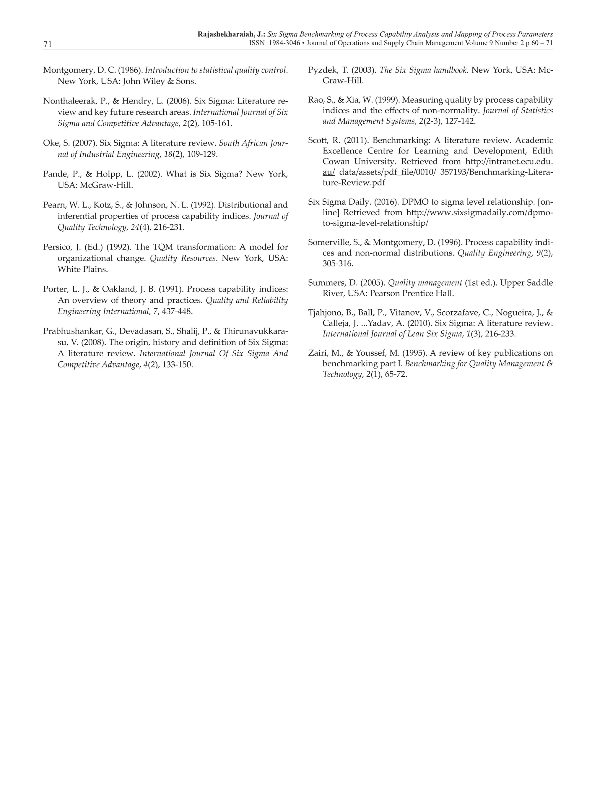 Rajashekharaiah, J.: Six Sigma Benchmarking of Process Capability Analysis and Mapping of Process Parameters
ISSN: 1984-3046 • Journal of Operations and Supply Chain Management Volume 9 Number 2 p 60 – 7171
Montgomery, D. C. (1986). Introduction to statistical quality control.
New York, USA: John Wiley & Sons.
Nonthaleerak, P., & Hendry, L. (2006). Six Sigma: Literature re-
view and key future research areas. International Journal of Six
Sigma and Competitive Advantage, 2(2), 105-161.
Oke, S. (2007). Six Sigma: A literature review. South African Jour-
nal of Industrial Engineering, 18(2), 109-129.
Pande, P., & Holpp, L. (2002). What is Six Sigma? New York,
USA: McGraw-Hill.
Pearn, W. L., Kotz, S., & Johnson, N. L. (1992). Distributional and
inferential properties of process capability indices. Journal of
Quality Technology, 24(4), 216-231.
Persico, J. (Ed.) (1992). The TQM transformation: A model for
organizational change. Quality Resources. New York, USA:
White Plains.
Porter, L. J., & Oakland, J. B. (1991). Process capability indices:
An overview of theory and practices. Quality and Reliability
Engineering International, 7, 437-448.
Prabhushankar, G., Devadasan, S., Shalij, P., & Thirunavukkara-
su, V. (2008). The origin, history and definition of Six Sigma:
A literature review. International Journal Of Six Sigma And
Competitive Advantage, 4(2), 133-150.
Pyzdek, T. (2003). The Six Sigma handbook. New York, USA: Mc-
Graw-Hill.
Rao, S., & Xia, W. (1999). Measuring quality by process capability
indices and the effects of non-normality. Journal of Statistics
and Management Systems, 2(2-3), 127-142.
Scott, R. (2011). Benchmarking: A literature review. Academic
Excellence Centre for Learning and Development, Edith
Cowan University. Retrieved from http://intranet.ecu.edu.
au/ data/assets/pdf_file/0010/ 357193/Benchmarking-Litera-
ture-Review.pdf
Six Sigma Daily. (2016). DPMO to sigma level relationship. [on-
line] Retrieved from http://www.sixsigmadaily.com/dpmo-
to-sigma-level-relationship/
Somerville, S., & Montgomery, D. (1996). Process capability indi-
ces and non-normal distributions. Quality Engineering, 9(2),
305-316.
Summers, D. (2005). Quality management (1st ed.). Upper Saddle
River, USA: Pearson Prentice Hall.
Tjahjono, B., Ball, P., Vitanov, V., Scorzafave, C., Nogueira, J., &
Calleja, J. ...Yadav, A. (2010). Six Sigma: A literature review.
International Journal of Lean Six Sigma, 1(3), 216-233.
Zairi, M., & Youssef, M. (1995). A review of key publications on
benchmarking part I. Benchmarking for Quality Management &
Technology, 2(1), 65-72.
 