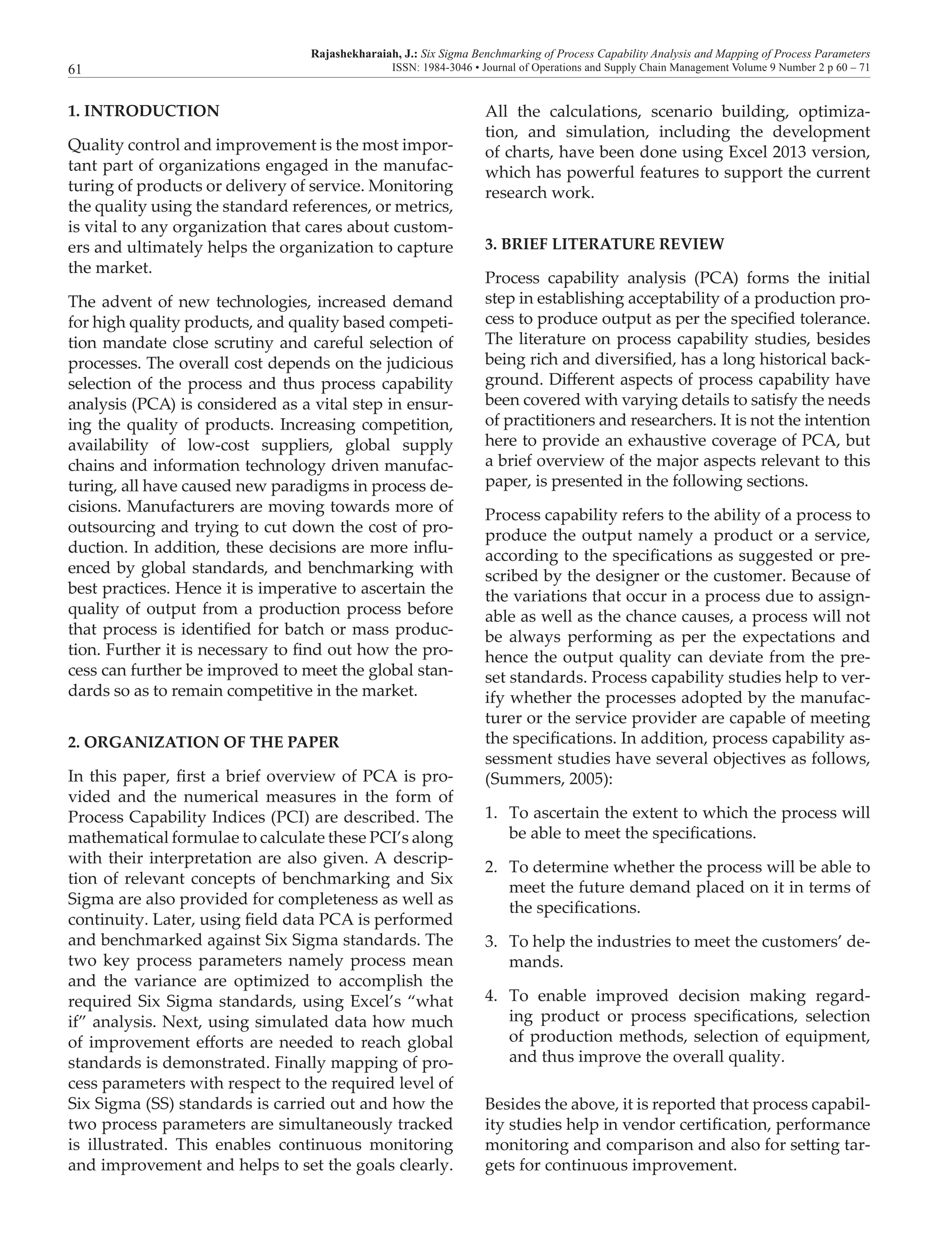 Rajashekharaiah, J.: Six Sigma Benchmarking of Process Capability Analysis and Mapping of Process Parameters
ISSN: 1984-3046 • Journal of Operations and Supply Chain Management Volume 9 Number 2 p 60 – 7161
1. INTRODUCTION
Quality control and improvement is the most impor-
tant part of organizations engaged in the manufac-
turing of products or delivery of service. Monitoring
the quality using the standard references, or metrics,
is vital to any organization that cares about custom-
ers and ultimately helps the organization to capture
the market.
The advent of new technologies, increased demand
for high quality products, and quality based competi-
tion mandate close scrutiny and careful selection of
processes. The overall cost depends on the judicious
selection of the process and thus process capability
analysis (PCA) is considered as a vital step in ensur-
ing the quality of products. Increasing competition,
availability of low-cost suppliers, global supply
chains and information technology driven manufac-
turing, all have caused new paradigms in process de-
cisions. Manufacturers are moving towards more of
outsourcing and trying to cut down the cost of pro-
duction. In addition, these decisions are more influ-
enced by global standards, and benchmarking with
best practices. Hence it is imperative to ascertain the
quality of output from a production process before
that process is identified for batch or mass produc-
tion. Further it is necessary to find out how the pro-
cess can further be improved to meet the global stan-
dards so as to remain competitive in the market.
2. ORGANIZATION OF THE PAPER
In this paper, first a brief overview of PCA is pro-
vided and the numerical measures in the form of
Process Capability Indices (PCI) are described. The
mathematical formulae to calculate these PCI’s along
with their interpretation are also given. A descrip-
tion of relevant concepts of benchmarking and Six
Sigma are also provided for completeness as well as
continuity. Later, using field data PCA is performed
and benchmarked against Six Sigma standards. The
two key process parameters namely process mean
and the variance are optimized to accomplish the
required Six Sigma standards, using Excel’s “what
if” analysis. Next, using simulated data how much
of improvement efforts are needed to reach global
standards is demonstrated. Finally mapping of pro-
cess parameters with respect to the required level of
Six Sigma (SS) standards is carried out and how the
two process parameters are simultaneously tracked
is illustrated. This enables continuous monitoring
and improvement and helps to set the goals clearly.
All the calculations, scenario building, optimiza-
tion, and simulation, including the development
of charts, have been done using Excel 2013 version,
which has powerful features to support the current
research work.
3. BRIEF LITERATURE REVIEW
Process capability analysis (PCA) forms the initial
step in establishing acceptability of a production pro-
cess to produce output as per the specified tolerance.
The literature on process capability studies, besides
being rich and diversified, has a long historical back-
ground. Different aspects of process capability have
been covered with varying details to satisfy the needs
of practitioners and researchers. It is not the intention
here to provide an exhaustive coverage of PCA, but
a brief overview of the major aspects relevant to this
paper, is presented in the following sections.
Process capability refers to the ability of a process to
produce the output namely a product or a service,
according to the specifications as suggested or pre-
scribed by the designer or the customer. Because of
the variations that occur in a process due to assign-
able as well as the chance causes, a process will not
be always performing as per the expectations and
hence the output quality can deviate from the pre-
set standards. Process capability studies help to ver-
ify whether the processes adopted by the manufac-
turer or the service provider are capable of meeting
the specifications. In addition, process capability as-
sessment studies have several objectives as follows,
(Summers, 2005):
1.	 To ascertain the extent to which the process will
be able to meet the specifications.
2.	 To determine whether the process will be able to
meet the future demand placed on it in terms of
the specifications.
3.	 To help the industries to meet the customers’ de-
mands.
4.	 To enable improved decision making regard-
ing product or process specifications, selection
of production methods, selection of equipment,
and thus improve the overall quality.
Besides the above, it is reported that process capabil-
ity studies help in vendor certification, performance
monitoring and comparison and also for setting tar-
gets for continuous improvement.
 
