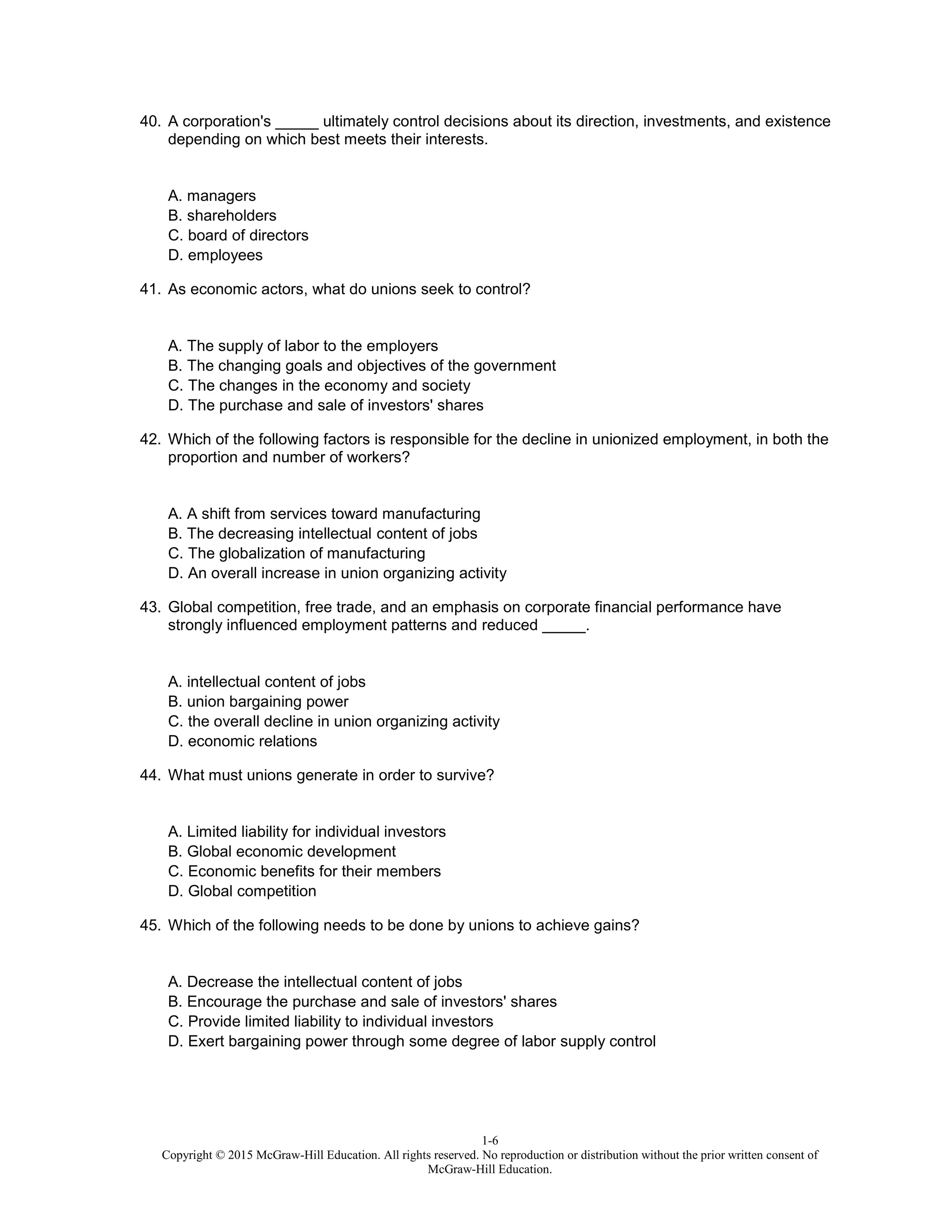 1-6
Copyright © 2015 McGraw-Hill Education. All rights reserved. No reproduction or distribution without the prior written consent of
McGraw-Hill Education.
40. A corporation's _____ ultimately control decisions about its direction, investments, and existence
depending on which best meets their interests.
A. managers
B. shareholders
C. board of directors
D. employees
41. As economic actors, what do unions seek to control?
A. The supply of labor to the employers
B. The changing goals and objectives of the government
C. The changes in the economy and society
D. The purchase and sale of investors' shares
42. Which of the following factors is responsible for the decline in unionized employment, in both the
proportion and number of workers?
A. A shift from services toward manufacturing
B. The decreasing intellectual content of jobs
C. The globalization of manufacturing
D. An overall increase in union organizing activity
43. Global competition, free trade, and an emphasis on corporate financial performance have
strongly influenced employment patterns and reduced _____.
A. intellectual content of jobs
B. union bargaining power
C. the overall decline in union organizing activity
D. economic relations
44. What must unions generate in order to survive?
A. Limited liability for individual investors
B. Global economic development
C. Economic benefits for their members
D. Global competition
45. Which of the following needs to be done by unions to achieve gains?
A. Decrease the intellectual content of jobs
B. Encourage the purchase and sale of investors' shares
C. Provide limited liability to individual investors
D. Exert bargaining power through some degree of labor supply control
 