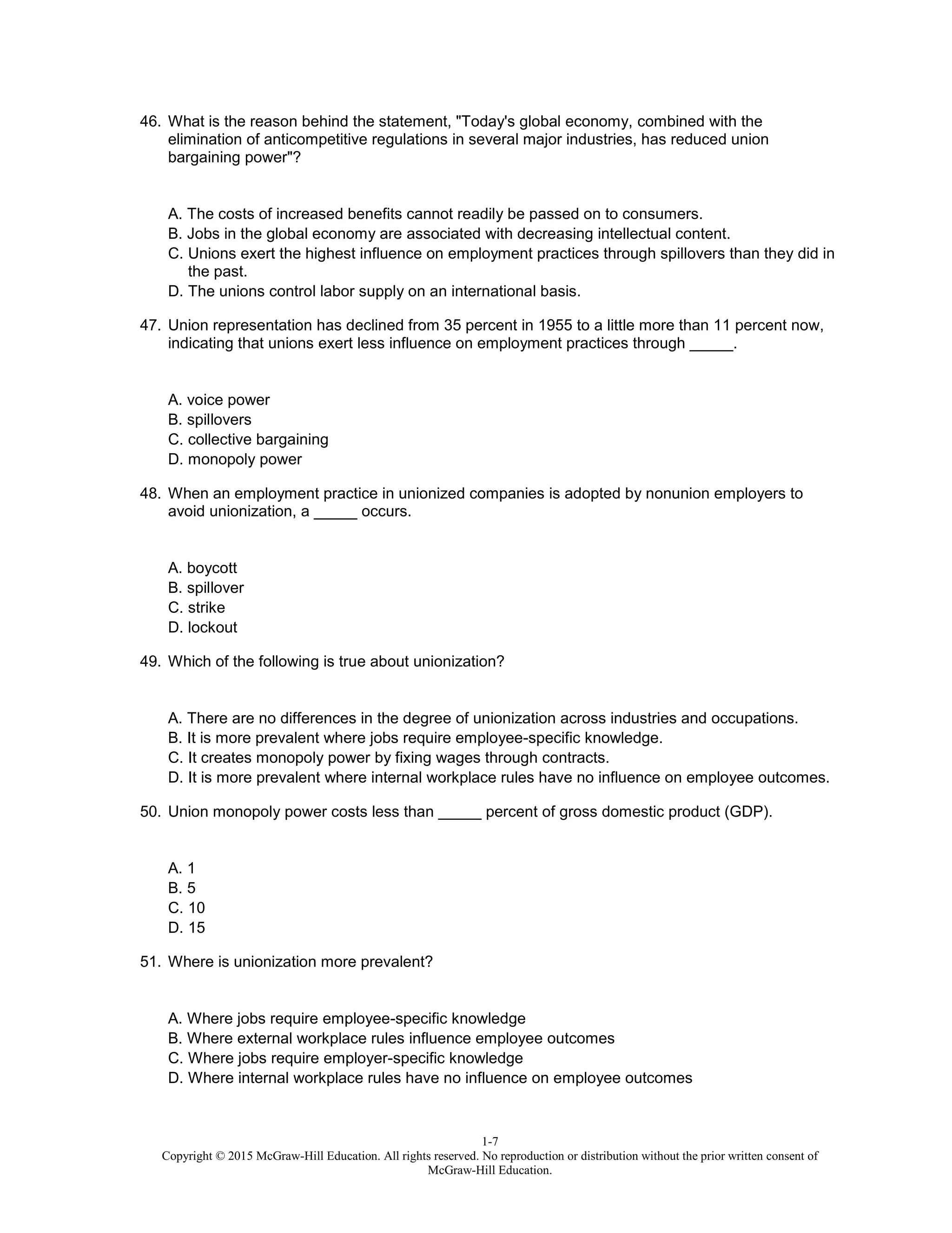 1-7
Copyright © 2015 McGraw-Hill Education. All rights reserved. No reproduction or distribution without the prior written consent of
McGraw-Hill Education.
46. What is the reason behind the statement, "Today's global economy, combined with the
elimination of anticompetitive regulations in several major industries, has reduced union
bargaining power"?
A. The costs of increased benefits cannot readily be passed on to consumers.
B. Jobs in the global economy are associated with decreasing intellectual content.
C. Unions exert the highest influence on employment practices through spillovers than they did in
the past.
D. The unions control labor supply on an international basis.
47. Union representation has declined from 35 percent in 1955 to a little more than 11 percent now,
indicating that unions exert less influence on employment practices through _____.
A. voice power
B. spillovers
C. collective bargaining
D. monopoly power
48. When an employment practice in unionized companies is adopted by nonunion employers to
avoid unionization, a _____ occurs.
A. boycott
B. spillover
C. strike
D. lockout
49. Which of the following is true about unionization?
A. There are no differences in the degree of unionization across industries and occupations.
B. It is more prevalent where jobs require employee-specific knowledge.
C. It creates monopoly power by fixing wages through contracts.
D. It is more prevalent where internal workplace rules have no influence on employee outcomes.
50. Union monopoly power costs less than _____ percent of gross domestic product (GDP).
A. 1
B. 5
C. 10
D. 15
51. Where is unionization more prevalent?
A. Where jobs require employee-specific knowledge
B. Where external workplace rules influence employee outcomes
C. Where jobs require employer-specific knowledge
D. Where internal workplace rules have no influence on employee outcomes
 
