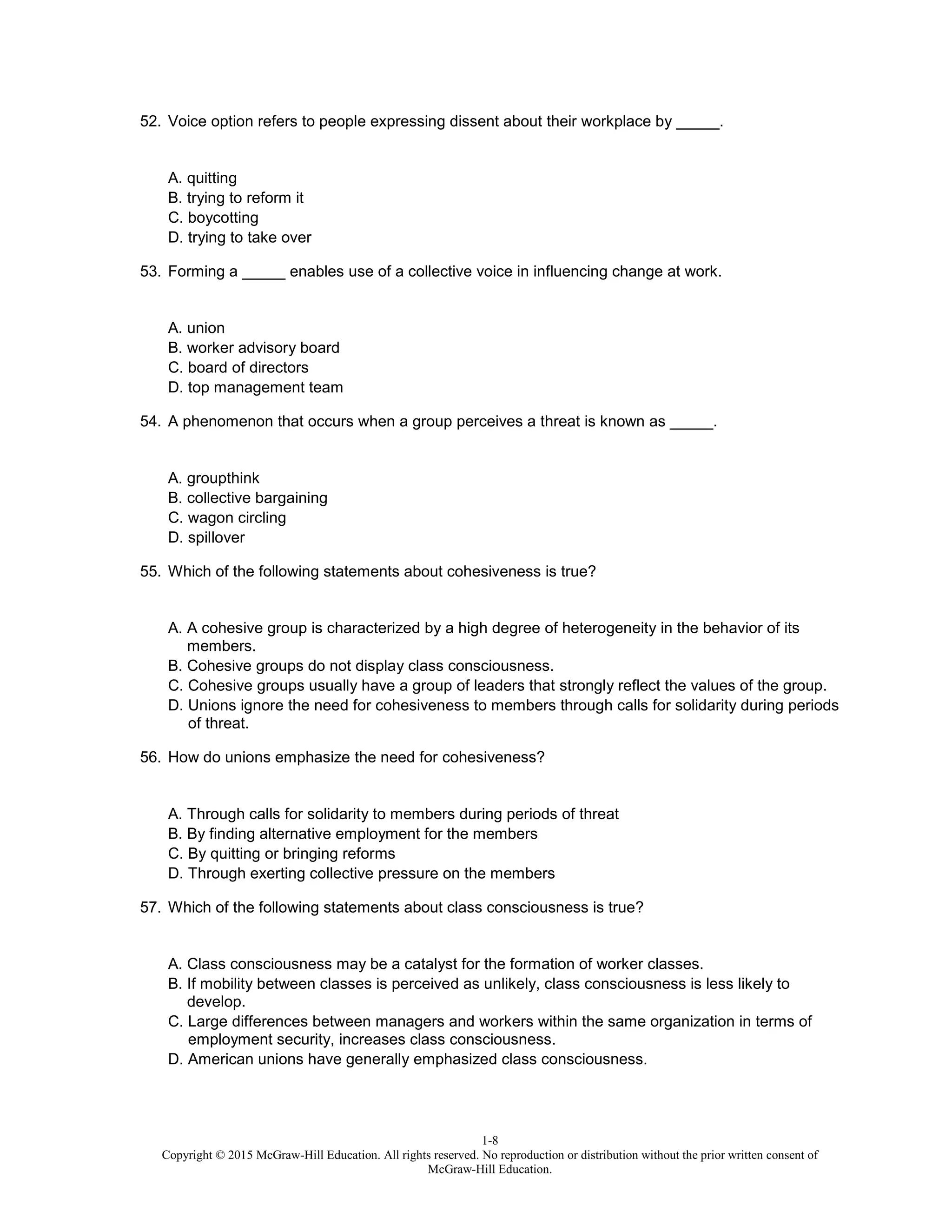 1-8
Copyright © 2015 McGraw-Hill Education. All rights reserved. No reproduction or distribution without the prior written consent of
McGraw-Hill Education.
52. Voice option refers to people expressing dissent about their workplace by _____.
A. quitting
B. trying to reform it
C. boycotting
D. trying to take over
53. Forming a _____ enables use of a collective voice in influencing change at work.
A. union
B. worker advisory board
C. board of directors
D. top management team
54. A phenomenon that occurs when a group perceives a threat is known as _____.
A. groupthink
B. collective bargaining
C. wagon circling
D. spillover
55. Which of the following statements about cohesiveness is true?
A. A cohesive group is characterized by a high degree of heterogeneity in the behavior of its
members.
B. Cohesive groups do not display class consciousness.
C. Cohesive groups usually have a group of leaders that strongly reflect the values of the group.
D. Unions ignore the need for cohesiveness to members through calls for solidarity during periods
of threat.
56. How do unions emphasize the need for cohesiveness?
A. Through calls for solidarity to members during periods of threat
B. By finding alternative employment for the members
C. By quitting or bringing reforms
D. Through exerting collective pressure on the members
57. Which of the following statements about class consciousness is true?
A. Class consciousness may be a catalyst for the formation of worker classes.
B. If mobility between classes is perceived as unlikely, class consciousness is less likely to
develop.
C. Large differences between managers and workers within the same organization in terms of
employment security, increases class consciousness.
D. American unions have generally emphasized class consciousness.
 