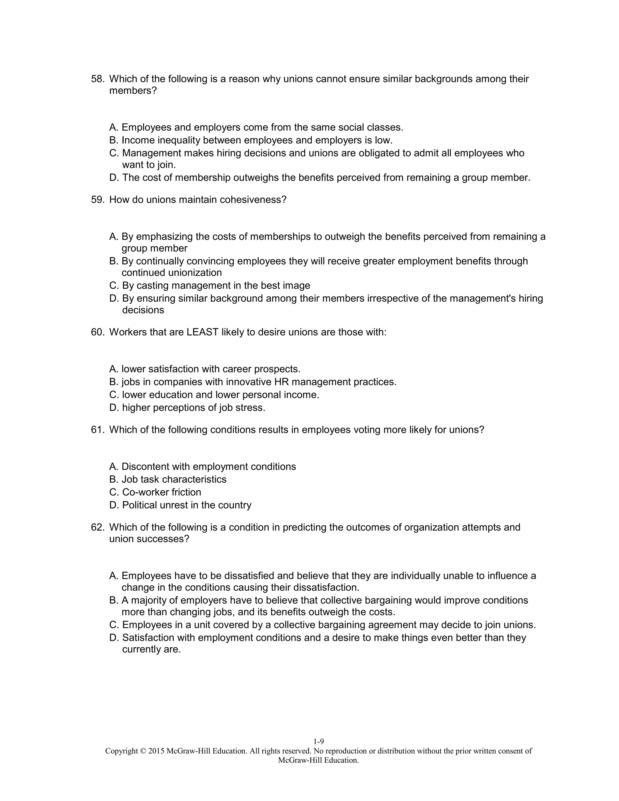 1-9
Copyright © 2015 McGraw-Hill Education. All rights reserved. No reproduction or distribution without the prior written consent of
McGraw-Hill Education.
58. Which of the following is a reason why unions cannot ensure similar backgrounds among their
members?
A. Employees and employers come from the same social classes.
B. Income inequality between employees and employers is low.
C. Management makes hiring decisions and unions are obligated to admit all employees who
want to join.
D. The cost of membership outweighs the benefits perceived from remaining a group member.
59. How do unions maintain cohesiveness?
A. By emphasizing the costs of memberships to outweigh the benefits perceived from remaining a
group member
B. By continually convincing employees they will receive greater employment benefits through
continued unionization
C. By casting management in the best image
D. By ensuring similar background among their members irrespective of the management's hiring
decisions
60. Workers that are LEAST likely to desire unions are those with:
A. lower satisfaction with career prospects.
B. jobs in companies with innovative HR management practices.
C. lower education and lower personal income.
D. higher perceptions of job stress.
61. Which of the following conditions results in employees voting more likely for unions?
A. Discontent with employment conditions
B. Job task characteristics
C. Co-worker friction
D. Political unrest in the country
62. Which of the following is a condition in predicting the outcomes of organization attempts and
union successes?
A. Employees have to be dissatisfied and believe that they are individually unable to influence a
change in the conditions causing their dissatisfaction.
B. A majority of employers have to believe that collective bargaining would improve conditions
more than changing jobs, and its benefits outweigh the costs.
C. Employees in a unit covered by a collective bargaining agreement may decide to join unions.
D. Satisfaction with employment conditions and a desire to make things even better than they
currently are.
 