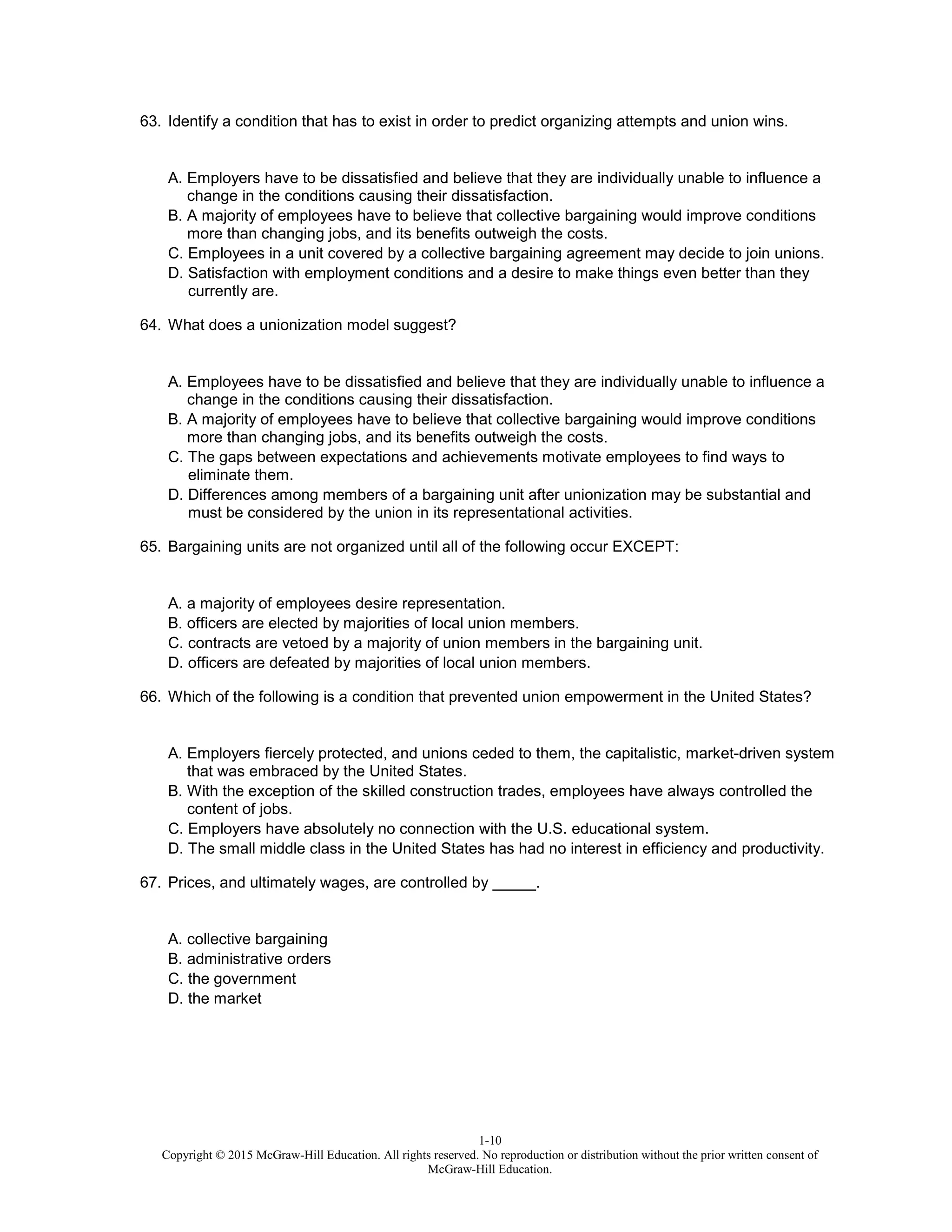 1-10
Copyright © 2015 McGraw-Hill Education. All rights reserved. No reproduction or distribution without the prior written consent of
McGraw-Hill Education.
63. Identify a condition that has to exist in order to predict organizing attempts and union wins.
A. Employers have to be dissatisfied and believe that they are individually unable to influence a
change in the conditions causing their dissatisfaction.
B. A majority of employees have to believe that collective bargaining would improve conditions
more than changing jobs, and its benefits outweigh the costs.
C. Employees in a unit covered by a collective bargaining agreement may decide to join unions.
D. Satisfaction with employment conditions and a desire to make things even better than they
currently are.
64. What does a unionization model suggest?
A. Employees have to be dissatisfied and believe that they are individually unable to influence a
change in the conditions causing their dissatisfaction.
B. A majority of employees have to believe that collective bargaining would improve conditions
more than changing jobs, and its benefits outweigh the costs.
C. The gaps between expectations and achievements motivate employees to find ways to
eliminate them.
D. Differences among members of a bargaining unit after unionization may be substantial and
must be considered by the union in its representational activities.
65. Bargaining units are not organized until all of the following occur EXCEPT:
A. a majority of employees desire representation.
B. officers are elected by majorities of local union members.
C. contracts are vetoed by a majority of union members in the bargaining unit.
D. officers are defeated by majorities of local union members.
66. Which of the following is a condition that prevented union empowerment in the United States?
A. Employers fiercely protected, and unions ceded to them, the capitalistic, market-driven system
that was embraced by the United States.
B. With the exception of the skilled construction trades, employees have always controlled the
content of jobs.
C. Employers have absolutely no connection with the U.S. educational system.
D. The small middle class in the United States has had no interest in efficiency and productivity.
67. Prices, and ultimately wages, are controlled by _____.
A. collective bargaining
B. administrative orders
C. the government
D. the market
 