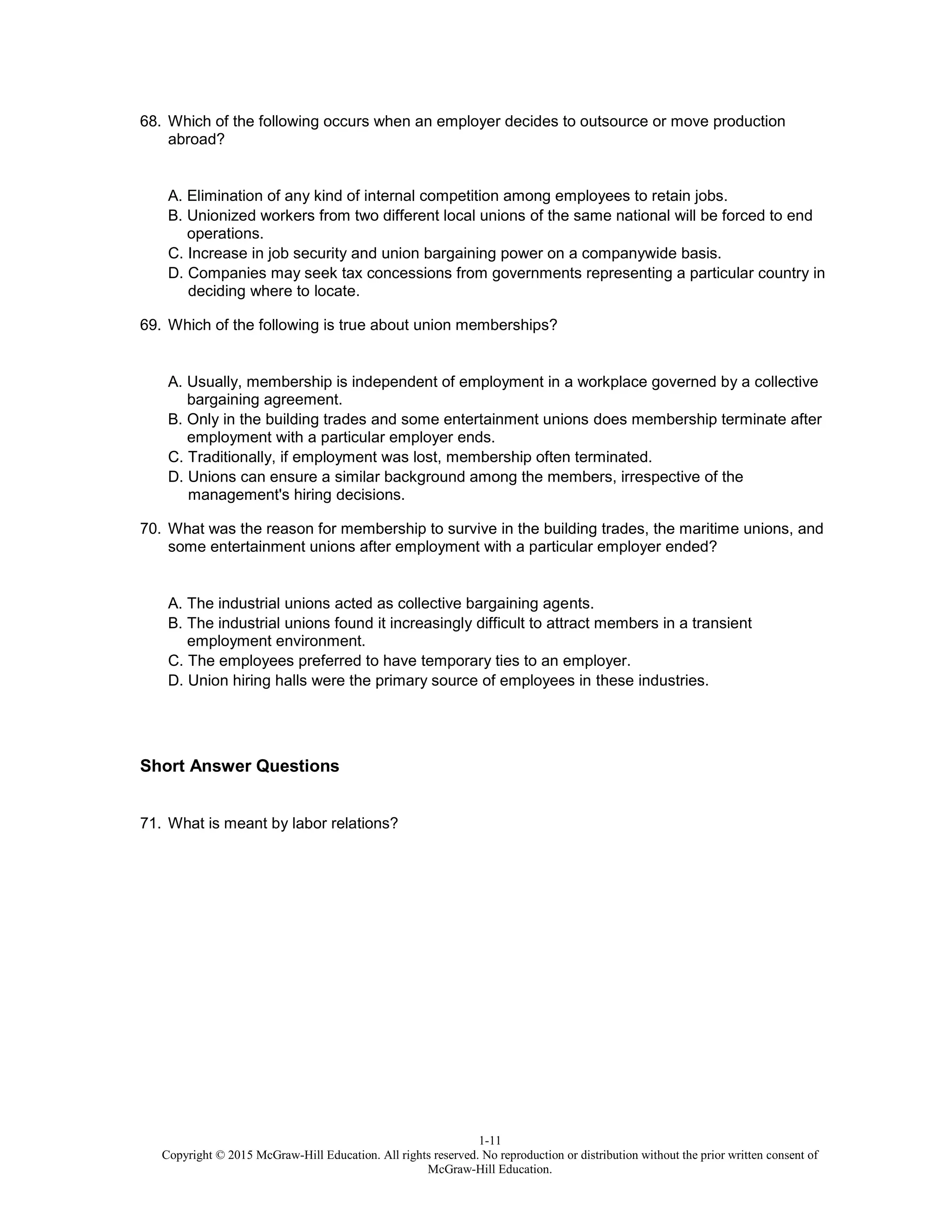 1-11
Copyright © 2015 McGraw-Hill Education. All rights reserved. No reproduction or distribution without the prior written consent of
McGraw-Hill Education.
68. Which of the following occurs when an employer decides to outsource or move production
abroad?
A. Elimination of any kind of internal competition among employees to retain jobs.
B. Unionized workers from two different local unions of the same national will be forced to end
operations.
C. Increase in job security and union bargaining power on a companywide basis.
D. Companies may seek tax concessions from governments representing a particular country in
deciding where to locate.
69. Which of the following is true about union memberships?
A. Usually, membership is independent of employment in a workplace governed by a collective
bargaining agreement.
B. Only in the building trades and some entertainment unions does membership terminate after
employment with a particular employer ends.
C. Traditionally, if employment was lost, membership often terminated.
D. Unions can ensure a similar background among the members, irrespective of the
management's hiring decisions.
70. What was the reason for membership to survive in the building trades, the maritime unions, and
some entertainment unions after employment with a particular employer ended?
A. The industrial unions acted as collective bargaining agents.
B. The industrial unions found it increasingly difficult to attract members in a transient
employment environment.
C. The employees preferred to have temporary ties to an employer.
D. Union hiring halls were the primary source of employees in these industries.
Short Answer Questions
71. What is meant by labor relations?
 