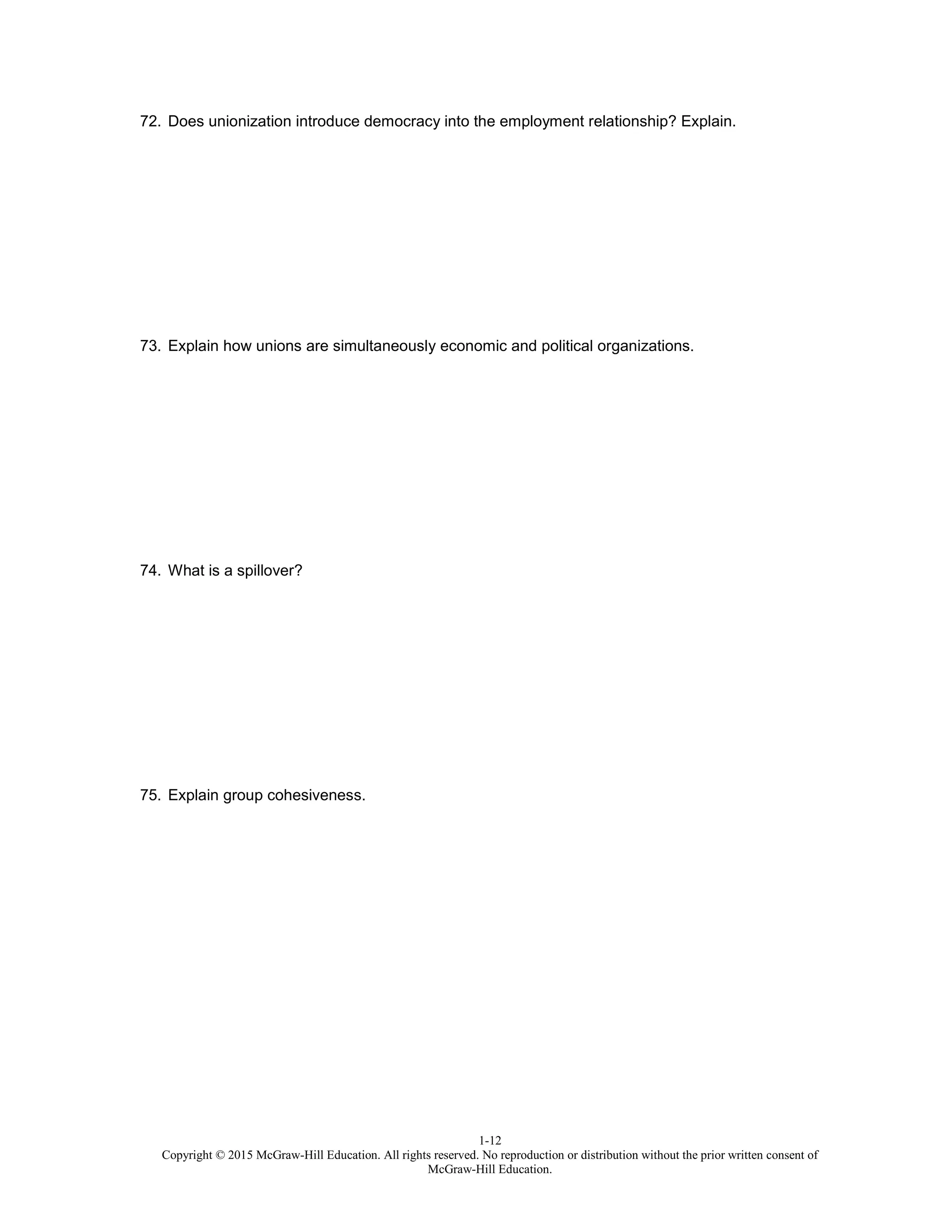 1-12
Copyright © 2015 McGraw-Hill Education. All rights reserved. No reproduction or distribution without the prior written consent of
McGraw-Hill Education.
72. Does unionization introduce democracy into the employment relationship? Explain.
73. Explain how unions are simultaneously economic and political organizations.
74. What is a spillover?
75. Explain group cohesiveness.
 