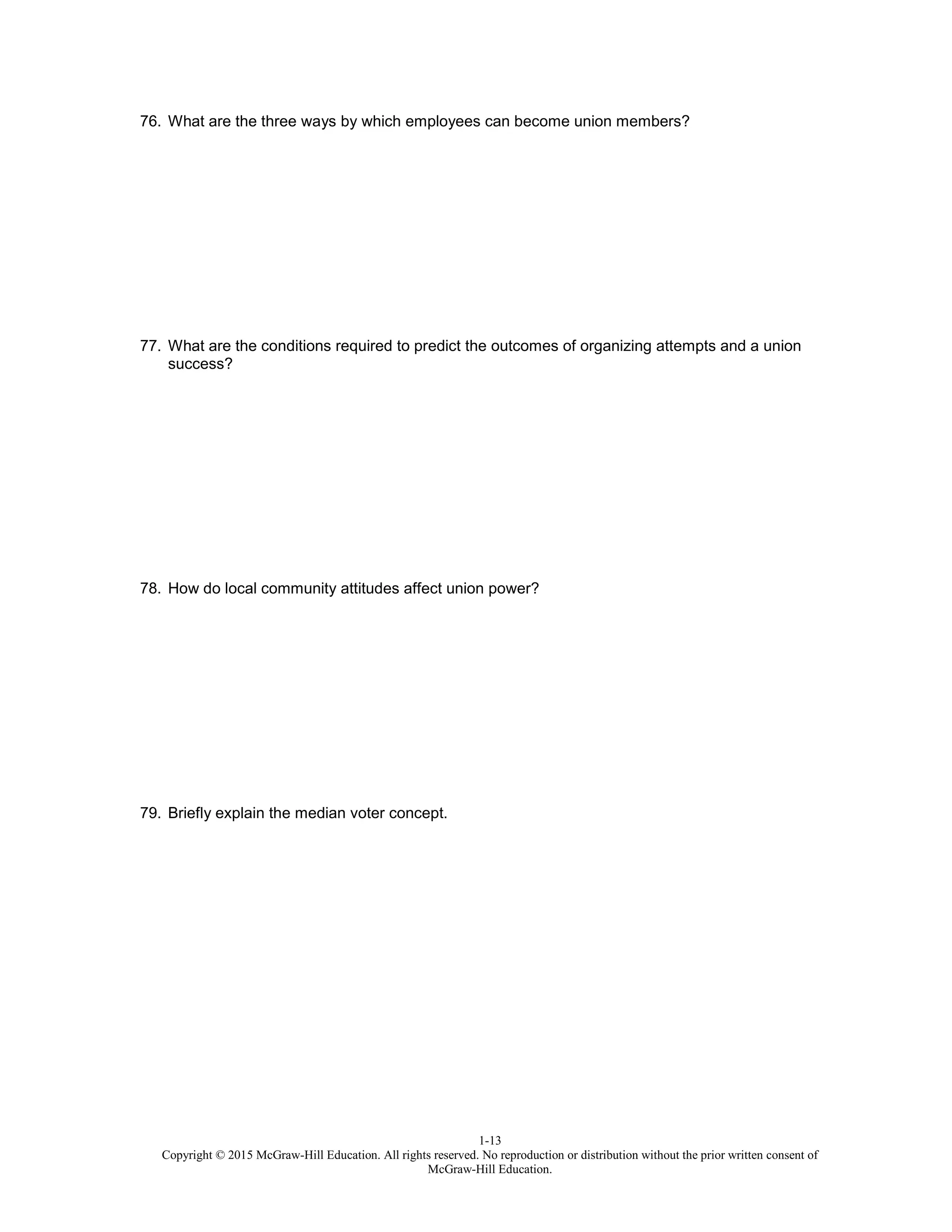1-13
Copyright © 2015 McGraw-Hill Education. All rights reserved. No reproduction or distribution without the prior written consent of
McGraw-Hill Education.
76. What are the three ways by which employees can become union members?
77. What are the conditions required to predict the outcomes of organizing attempts and a union
success?
78. How do local community attitudes affect union power?
79. Briefly explain the median voter concept.
 