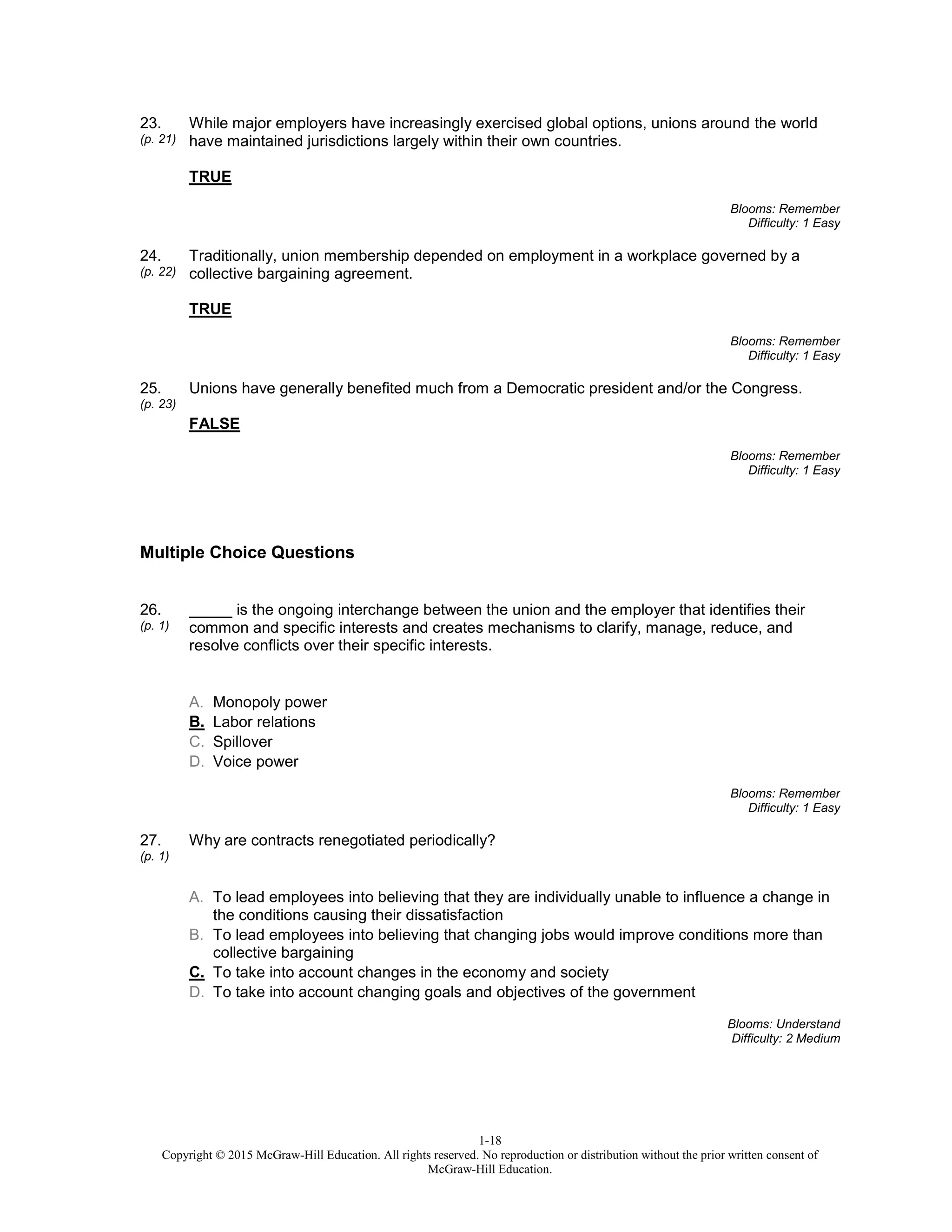 1-18
Copyright © 2015 McGraw-Hill Education. All rights reserved. No reproduction or distribution without the prior written consent of
McGraw-Hill Education.
23.
(p. 21)
While major employers have increasingly exercised global options, unions around the world
have maintained jurisdictions largely within their own countries.
TRUE
Blooms: Remember
Difficulty: 1 Easy
24.
(p. 22)
Traditionally, union membership depended on employment in a workplace governed by a
collective bargaining agreement.
TRUE
Blooms: Remember
Difficulty: 1 Easy
25.
(p. 23)
Unions have generally benefited much from a Democratic president and/or the Congress.
FALSE
Blooms: Remember
Difficulty: 1 Easy
Multiple Choice Questions
26.
(p. 1)
_____ is the ongoing interchange between the union and the employer that identifies their
common and specific interests and creates mechanisms to clarify, manage, reduce, and
resolve conflicts over their specific interests.
A. Monopoly power
B. Labor relations
C. Spillover
D. Voice power
Blooms: Remember
Difficulty: 1 Easy
27.
(p. 1)
Why are contracts renegotiated periodically?
A. To lead employees into believing that they are individually unable to influence a change in
the conditions causing their dissatisfaction
B. To lead employees into believing that changing jobs would improve conditions more than
collective bargaining
C. To take into account changes in the economy and society
D. To take into account changing goals and objectives of the government
Blooms: Understand
Difficulty: 2 Medium
 