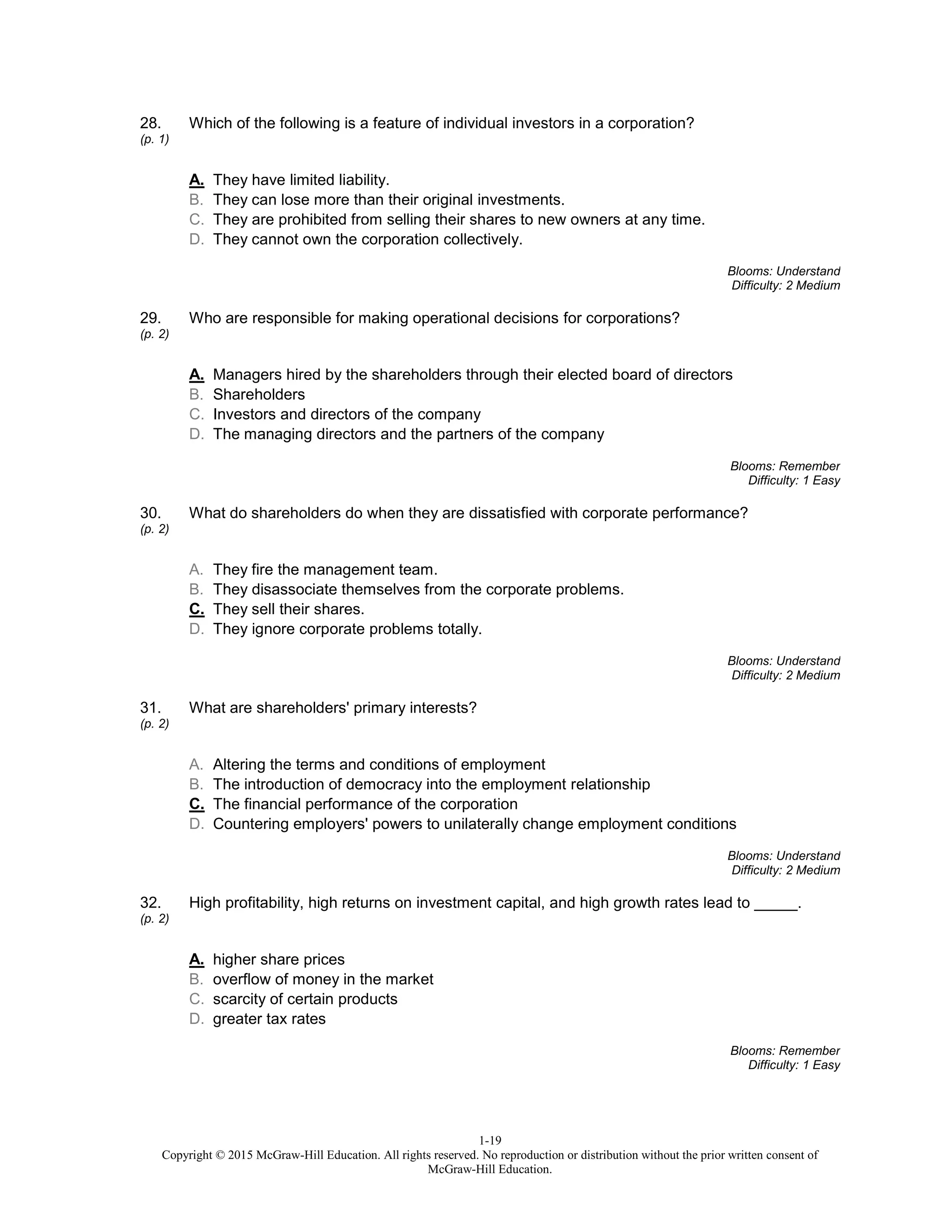 1-19
Copyright © 2015 McGraw-Hill Education. All rights reserved. No reproduction or distribution without the prior written consent of
McGraw-Hill Education.
28.
(p. 1)
Which of the following is a feature of individual investors in a corporation?
A. They have limited liability.
B. They can lose more than their original investments.
C. They are prohibited from selling their shares to new owners at any time.
D. They cannot own the corporation collectively.
Blooms: Understand
Difficulty: 2 Medium
29.
(p. 2)
Who are responsible for making operational decisions for corporations?
A. Managers hired by the shareholders through their elected board of directors
B. Shareholders
C. Investors and directors of the company
D. The managing directors and the partners of the company
Blooms: Remember
Difficulty: 1 Easy
30.
(p. 2)
What do shareholders do when they are dissatisfied with corporate performance?
A. They fire the management team.
B. They disassociate themselves from the corporate problems.
C. They sell their shares.
D. They ignore corporate problems totally.
Blooms: Understand
Difficulty: 2 Medium
31.
(p. 2)
What are shareholders' primary interests?
A. Altering the terms and conditions of employment
B. The introduction of democracy into the employment relationship
C. The financial performance of the corporation
D. Countering employers' powers to unilaterally change employment conditions
Blooms: Understand
Difficulty: 2 Medium
32.
(p. 2)
High profitability, high returns on investment capital, and high growth rates lead to _____.
A. higher share prices
B. overflow of money in the market
C. scarcity of certain products
D. greater tax rates
Blooms: Remember
Difficulty: 1 Easy
 