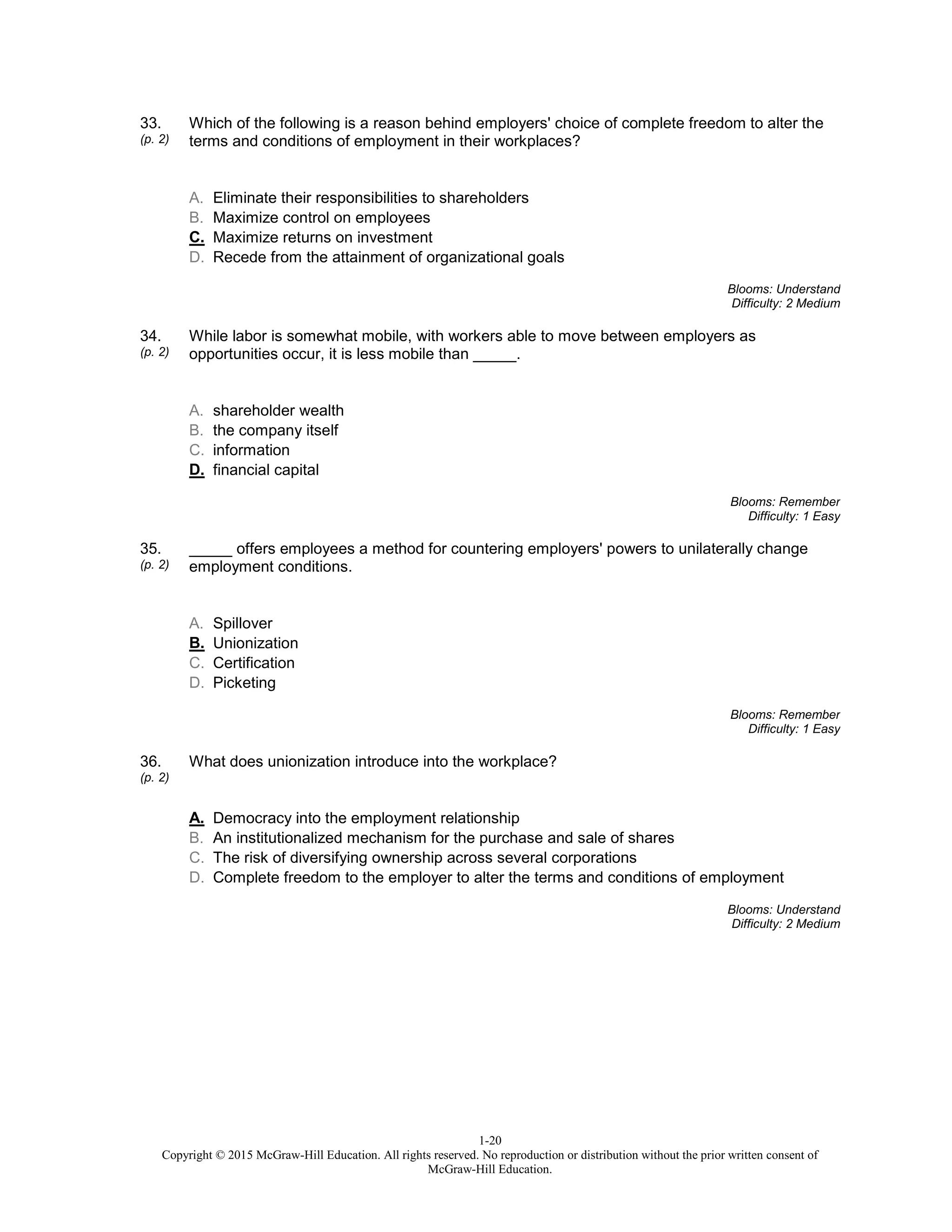 1-20
Copyright © 2015 McGraw-Hill Education. All rights reserved. No reproduction or distribution without the prior written consent of
McGraw-Hill Education.
33.
(p. 2)
Which of the following is a reason behind employers' choice of complete freedom to alter the
terms and conditions of employment in their workplaces?
A. Eliminate their responsibilities to shareholders
B. Maximize control on employees
C. Maximize returns on investment
D. Recede from the attainment of organizational goals
Blooms: Understand
Difficulty: 2 Medium
34.
(p. 2)
While labor is somewhat mobile, with workers able to move between employers as
opportunities occur, it is less mobile than _____.
A. shareholder wealth
B. the company itself
C. information
D. financial capital
Blooms: Remember
Difficulty: 1 Easy
35.
(p. 2)
_____ offers employees a method for countering employers' powers to unilaterally change
employment conditions.
A. Spillover
B. Unionization
C. Certification
D. Picketing
Blooms: Remember
Difficulty: 1 Easy
36.
(p. 2)
What does unionization introduce into the workplace?
A. Democracy into the employment relationship
B. An institutionalized mechanism for the purchase and sale of shares
C. The risk of diversifying ownership across several corporations
D. Complete freedom to the employer to alter the terms and conditions of employment
Blooms: Understand
Difficulty: 2 Medium
 