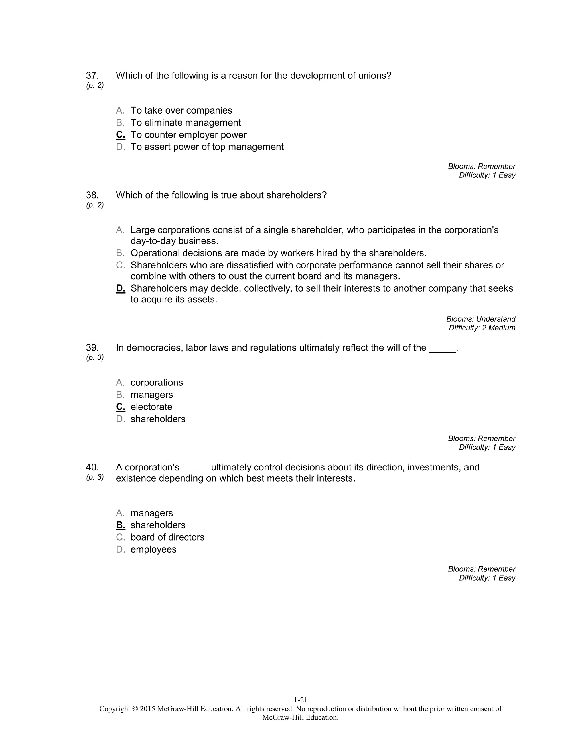 1-21
Copyright © 2015 McGraw-Hill Education. All rights reserved. No reproduction or distribution without the prior written consent of
McGraw-Hill Education.
37.
(p. 2)
Which of the following is a reason for the development of unions?
A. To take over companies
B. To eliminate management
C. To counter employer power
D. To assert power of top management
Blooms: Remember
Difficulty: 1 Easy
38.
(p. 2)
Which of the following is true about shareholders?
A. Large corporations consist of a single shareholder, who participates in the corporation's
day-to-day business.
B. Operational decisions are made by workers hired by the shareholders.
C. Shareholders who are dissatisfied with corporate performance cannot sell their shares or
combine with others to oust the current board and its managers.
D. Shareholders may decide, collectively, to sell their interests to another company that seeks
to acquire its assets.
Blooms: Understand
Difficulty: 2 Medium
39.
(p. 3)
In democracies, labor laws and regulations ultimately reflect the will of the _____.
A. corporations
B. managers
C. electorate
D. shareholders
Blooms: Remember
Difficulty: 1 Easy
40.
(p. 3)
A corporation's _____ ultimately control decisions about its direction, investments, and
existence depending on which best meets their interests.
A. managers
B. shareholders
C. board of directors
D. employees
Blooms: Remember
Difficulty: 1 Easy
 