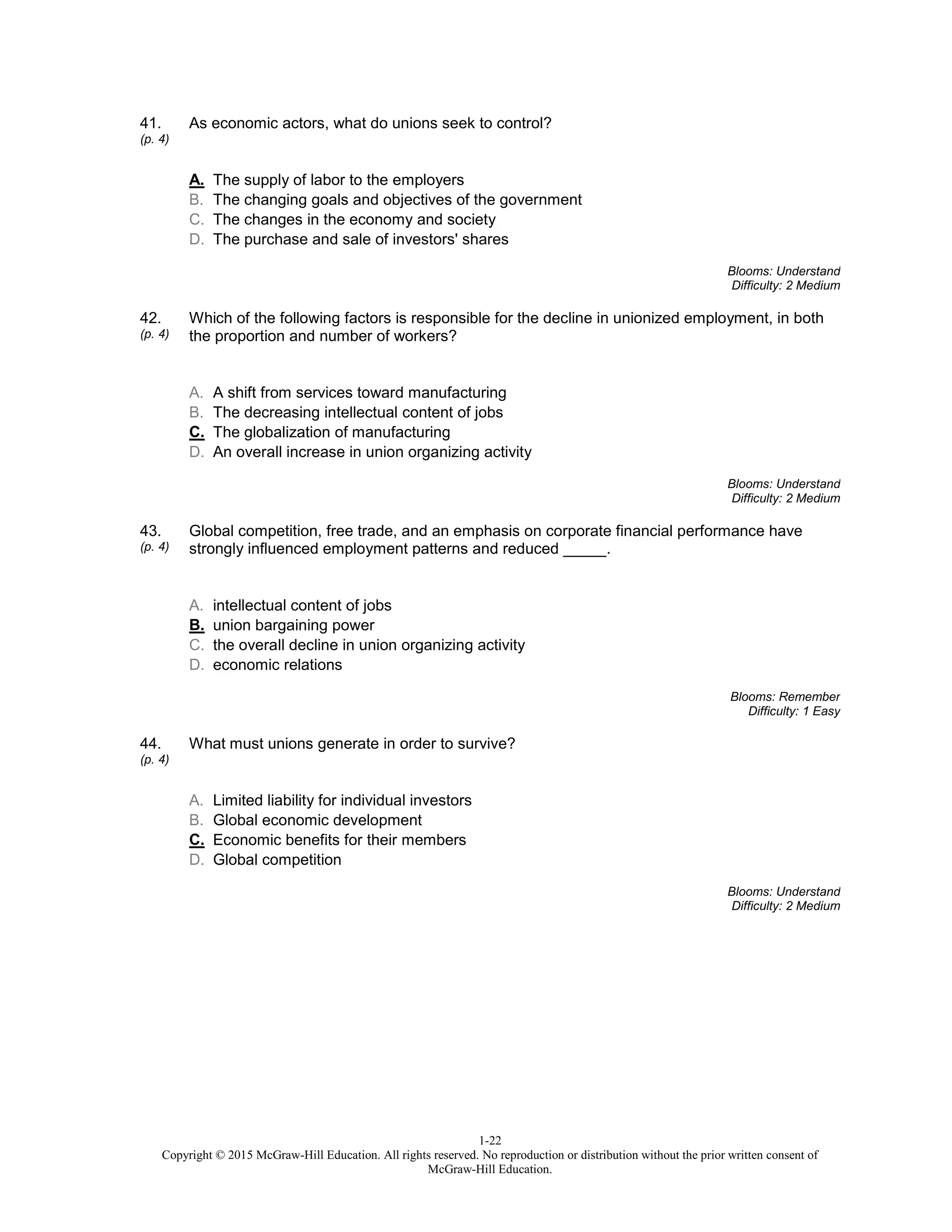 1-22
Copyright © 2015 McGraw-Hill Education. All rights reserved. No reproduction or distribution without the prior written consent of
McGraw-Hill Education.
41.
(p. 4)
As economic actors, what do unions seek to control?
A. The supply of labor to the employers
B. The changing goals and objectives of the government
C. The changes in the economy and society
D. The purchase and sale of investors' shares
Blooms: Understand
Difficulty: 2 Medium
42.
(p. 4)
Which of the following factors is responsible for the decline in unionized employment, in both
the proportion and number of workers?
A. A shift from services toward manufacturing
B. The decreasing intellectual content of jobs
C. The globalization of manufacturing
D. An overall increase in union organizing activity
Blooms: Understand
Difficulty: 2 Medium
43.
(p. 4)
Global competition, free trade, and an emphasis on corporate financial performance have
strongly influenced employment patterns and reduced _____.
A. intellectual content of jobs
B. union bargaining power
C. the overall decline in union organizing activity
D. economic relations
Blooms: Remember
Difficulty: 1 Easy
44.
(p. 4)
What must unions generate in order to survive?
A. Limited liability for individual investors
B. Global economic development
C. Economic benefits for their members
D. Global competition
Blooms: Understand
Difficulty: 2 Medium
 